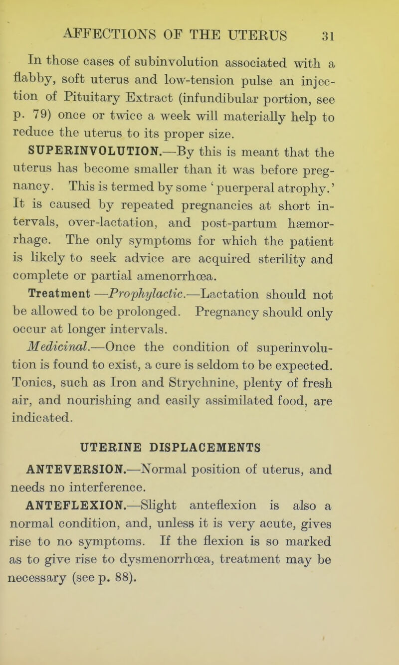 In those cases of subinvolution associated with a flabby, soft uterus and low-tension pulse an injec- tion of Pituitary Extract (infundibular portion, see p. 79) once or twice a week will materially help to reduce the uterus to its proper size. SUPERINVOLUTION.—By this is meant that the uterus has become smaller than it was before preg- nancy. This is termed by some ' puerperal atrophy.' It is caused by repeated pregnancies at short in- tervals, over-lactation, and post-partum haemor- rhage. The only symptoms for which the patient is likely to seek advice are acquired sterility and complete or partial amenorrhoea. Treatment —Prophylactic.—Lactation should not be allowed to be prolonged. Pregnancy should only occur at longer intervals. Medicinal.—Once the condition of superinvolu- tion is found to exist, a cure is seldom to be expected. Tonics, such as Iron and Strychnine, plenty of fresh air, and nourishing and easily assimilated food, are indicated. UTERINE DISPLACEMENTS ANTEVERSION.—Normal position of uterus, and needs no interference. ANTEFLEXION.—Shght anteflexion is also a normal condition, and, unless it is very acute, gives rise to no symptoms. If the flexion is so marked as to give rise to dysmenorrhoea, treatment may be necessary (see p. 88).