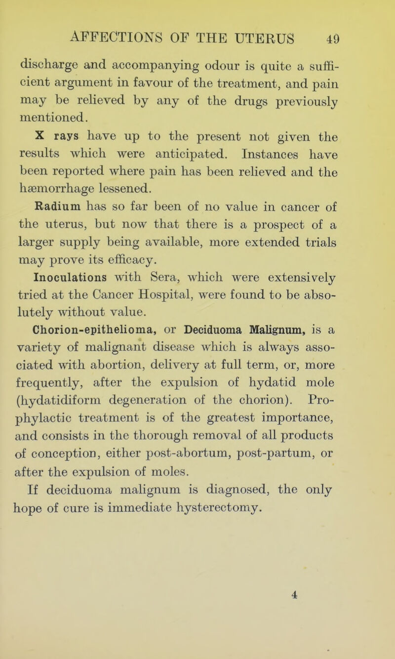 discharge and accompanying odour is quite a suffi- cient argument in favour of the treatment, and pain may be relieved by any of the drugs previously mentioned. X rays have up to the present not given the results which were anticipated. Instances have been reported where pain has been relieved and the haemorrhage lessened. Radium has so far been of no value in cancer of the uterus, but now that there is a prospect of a larger supply being available, more extended trials may prove its efficacy. Inoculations with Sera, which were extensively tried at the Cancer Hospital, were found to be abso- lutely without value. Chorion-epithelioma, or Deciduoma Malignum, is a variety of mahgnant disease which is always asso- ciated with abortion, delivery at full term, or, more frequently, after the expulsion of hydatid mole (hydatidiform degeneration of the chorion). Pro- phylactic treatment is of the greatest importance, and consists in the thorough removal of all products of conception, either post-abortum, post-partum, or after the expulsion of moles. If deciduoma malignum is diagnosed, the only hope of cure is immediate hysterectomy. 4