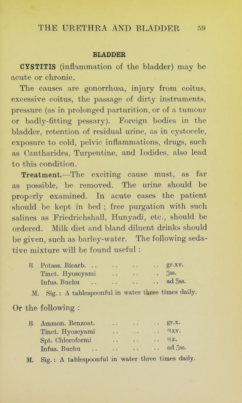 BLADDER CYSTITIS (inflammation of the bladder) may be acute or chronic. The causes are gonorrhoea, injury from coitus, excessive coitus, the passage of dirty instruments, pressure (as in prolonged parturition, or of a tumour or badly-fitting pessary). Foreign bodies in the bladder, retention of residual urine, as in cystocele, exposure to cold, pelvic inflammations, drugs, such as Cantharides, Turpentine, and Iodides, also lead to this condition. Treatment.—The exciting cause must, as far as possible, be removed. The urine should be properly examined. In acute cases the patient should be kept in bed ; free purgation with such salines as Friedrichshall, Hunyadi, etc., should be ordered. Milk diet and bland diluent drinks should be given, such as barley-water. The following seda- tive mixture will be found useful : R Potass. Bicarb gr.xv. Tinct. Hyoscyami .. .. • • 5s9- Infus. Buchu ad 5ss. M. Sig. : A tablespoonful in water three times daily. Or the following : ^ Ammon. Benzoat. .. • • ■ • gr-x. Tinct. Hyoscyami ■■ ixv. Spt. Chloroformi ix. Infus. Buchu f^d 5ss. M. Sig. : A tablespoonful in water three times daily.