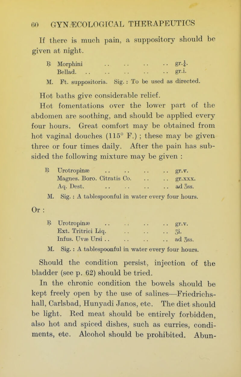 If there is much pain, a suppository should be given at night. ^ Morphini gr-i- Bellad gr.i. M. Ft. suppositoria. Sig. : To be used as directed. Hot baths give considerable relief. Hot fomentations over the lower part of the abdomen are soothing, and should be applied every four hours. Great comfort may be obtained from hot vaginal douches (115° F.) ; these may be given three or four times daily. After the pain has sub- sided the following mixture may be given : Urotropinee .. .. .. .. gr.v. Magnes. Boro. Citratis Co. .. .. gr.xxx. Aq. Dest. .. .. .. .. ad oss. M. Sig. : A tablespoonful in water every four hours. Or : Urotropinae .. . . .. .. gr.v. Ext. Tritrici Liq. . . . . • • 5i. Infus. Uvse Ursi .. .. . . .. ad 5ss. M. Sig.: A tablespoonful in water every four hours. Should the condition persist, injection of the bladder (see p. 62) should be tried. In the chronic condition the bowels should be kept freely open by the use of salines—Friedrichs- hall, Carlsbad, Hunyadi Janos, etc. The diet should be light. Red meat should be entirely forbidden, also hot and spiced dishes, such as curries, condi- ments, etc. Alcohol should be prohibited. Abun-