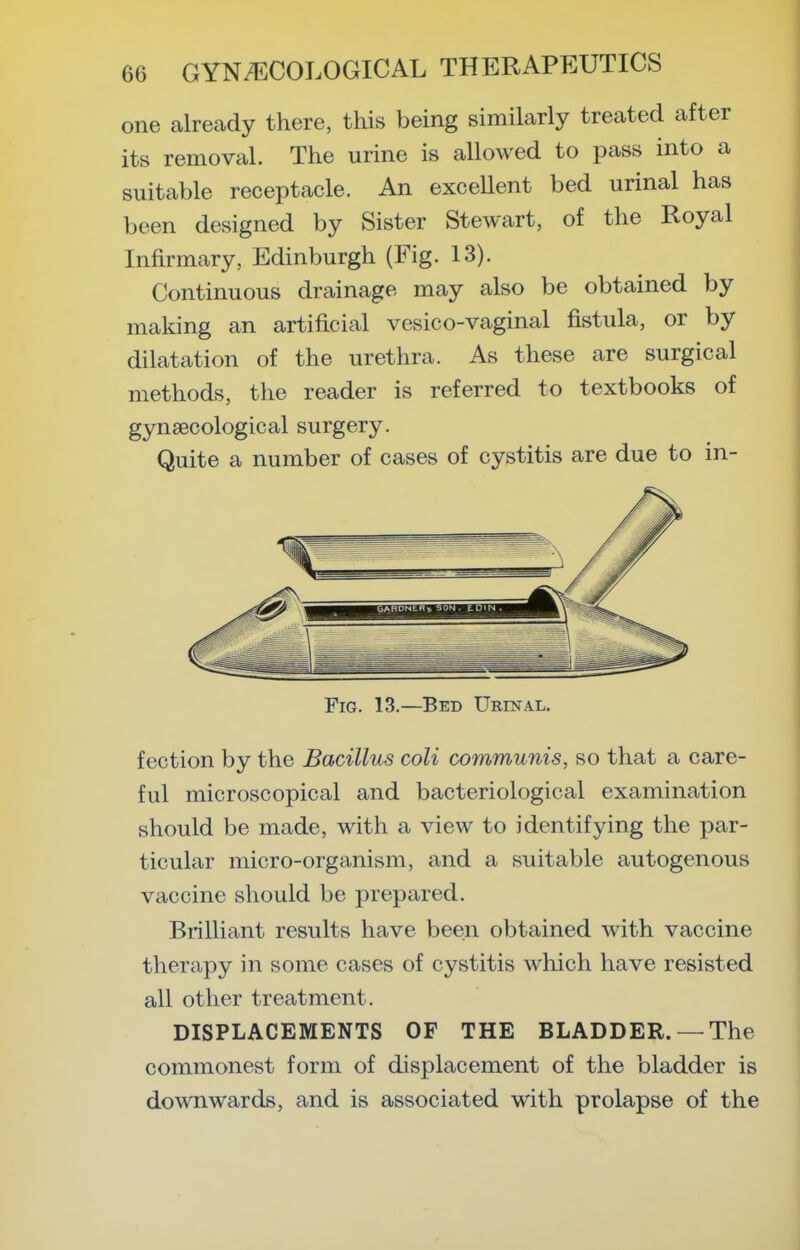 one already there, this being similarly treated after its removal. The urine is allowed to pass into a suitable receptacle. An exceUent bed urinal has been designed by Sister Stewart, of the Royal Infirmary, Edinburgh (Fig. 13). Continuous drainage may also be obtained by making an artificial vesico-vaginal fistula, or by dilatation of the urethra. As these are surgical methods, the reader is referred to textbooks of gynaecological surgery. Quite a number of cases of cystitis are due to in- FiG. 13.—Bed Urinal. f ection by the Bacillus coli communis, so that a care- ful microscopical and bacteriological examination should be made, with a view to identifying the par- ticular micro-organism, and a suitable autogenous vaccine should be prepared. Brilliant results have been obtained with vaccine therapy in some cases of cystitis which have resisted all other treatment. DISPLACEMENTS OF THE BLADDER. —The commonest form of displacement of the bladder is downwards, and is associated with prolapse of the