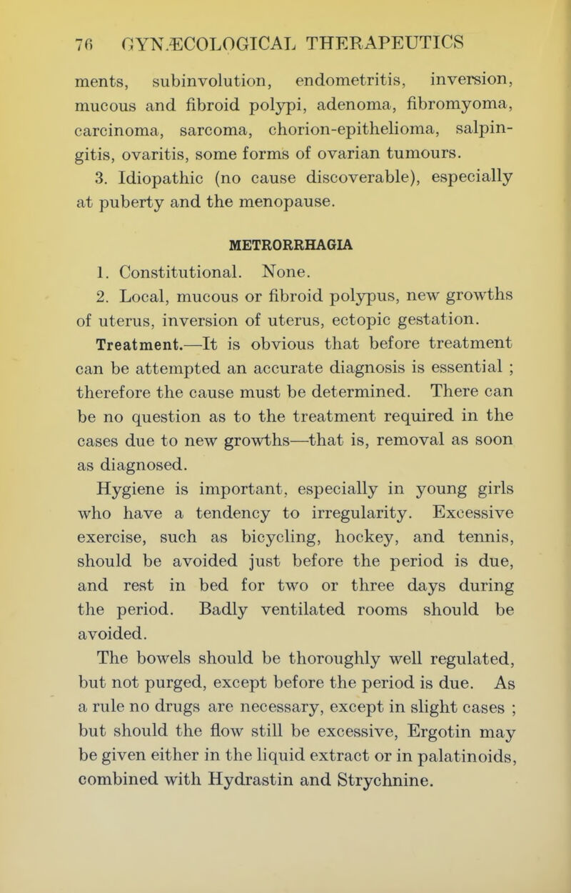 ments, subinvolution, endometritis, inversion, mucous and fibroid polypi, adenoma, fibromyoma, carcinoma, sarcoma, chorion-epithelioma, salpin- gitis, ovaritis, some forms of ovarian tumours. 3. Idiopathic (no cause discoverable), especially at puberty and the menopause. METRORRHAGIA 1. Constitutional. None. 2. Local, mucous or fibroid polypus, new growths of uterus, inversion of uterus, ectopic gestation. Treatment.—It is obvious that before treatment can be attempted an accurate diagnosis is essential ; therefore the cause must be determined. There can be no question as to the treatment required in the cases due to new growths—that is, removal as soon as diagnosed. Hygiene is important, especially in young girls who have a tendency to irregularity. Excessive exercise, such as bicycling, hockey, and tennis, should be avoided just before the period is due, and rest in bed for two or three days during the period. Badly ventilated rooms should be avoided. The bowels should be thoroughly well regulated, but not purged, except before the period is due. As a rule no drugs are necessary, except in slight cases ; but should the flow still be excessive, Ergotin may be given either in the liquid extract or in palatinoids, combined with Hydrastin and Strychnine.