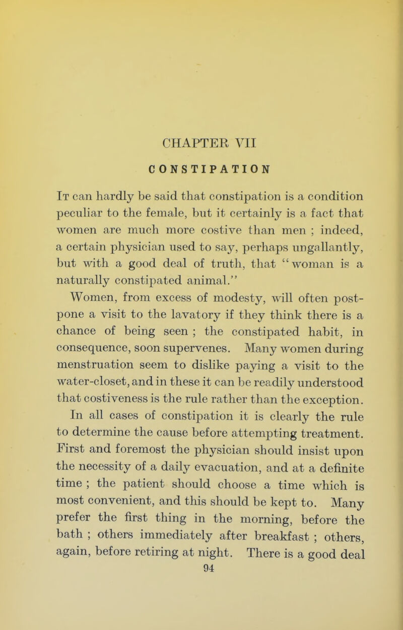 CHAPTER VII CONSTIPATION It can hardly be said that constipation is a condition pecuHar to the female, but it certainly is a fact that women are much more costive than men ; indeed, a certain physician used to say, perhaps ungallantly, but with a good deal of truth, that woman is a naturally constipated animal. Women, from excess of modesty, will often post- pone a visit to the lavatory if they think there is a chance of being seen ; the constipated habit, in consequence, soon supervenes. Many women during menstruation seem to dislike paying a visit to the water-closet, and in these it can be readily understood that costiveness is the rule rather than the exception. In all cases of constipation it is clearly the rule to determine the cause before attempting treatment. First and foremost the physician should insist upon the necessity of a daily evacuation, and at a definite time ; the patient should choose a time which is most convenient, and this should be kept to. Many prefer the first thing in the morning, before the bath ; others immediately after breakfast ; others, again, before retiring at night. There is a good deal