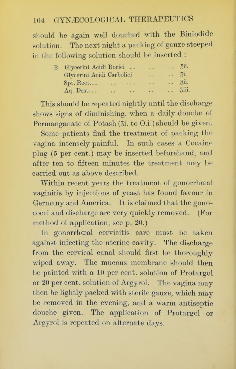 should be again well douched with the Biniodide solution. The next night a packing of gauze steeped in the following solution should be inserted : 1^ Glycerini Acidi Borici .. .. .. 5ii- Glycerini Acidi Carbolici .. .. 5i- Spt. Rect... .. .. .. • ■ 5ii- Aq. Best. .. .. .. .. • • 5iii' This should be repeated nightly until the discharge shows signs of diminishing, when a daily douche of Permanganate of Potash (3i. to O.i.) should be given. Some patients find the treatment of packing the vagina intensely painful. In such cases a Cocaine plug (5 per cent.) may be inserted beforehand, and after ten to fifteen minutes the treatment may be carried out as above described. Within recent years the treatment of gonorrhoeal vaginitis by injections of yeast has found favour in Germany and America. It is claimed that the gono- cocci and discharge are very quickly removed. (For method of application, see p. 20.) In gonorrhoeal cervicitis care must be taken against infecting the uterine cavity. The discharge from the cervical canal should first be thoroughly wiped away. The mucous membrane should then be painted with a 10 per cent, solution of Protargol or 20 per cent, solution of Argyrol. The vagina may then be lightly packed with sterile gauze, which may be removed in the evening, and a warm antiseptic douche given. The application of Protargol or Argyrol is repeated on alternate days.