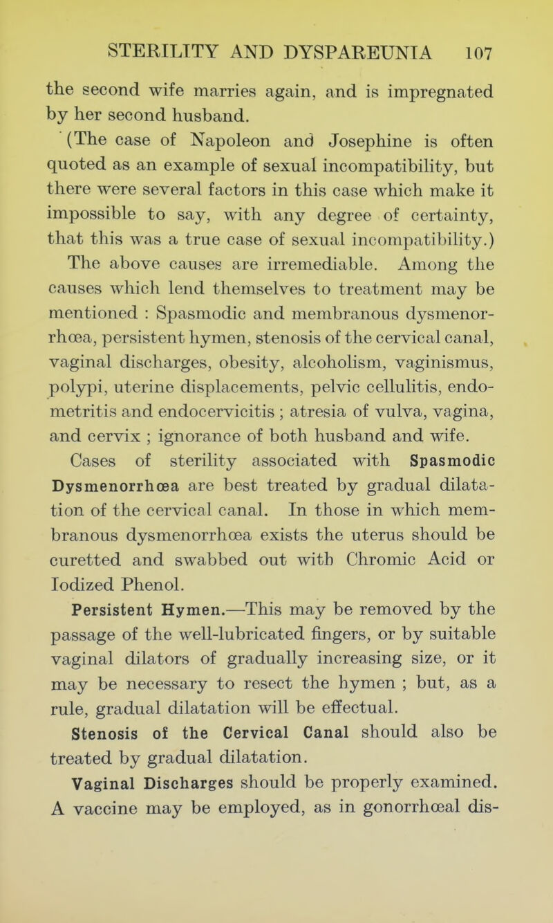 the second wife marries again, and is impregnated by her second husband. (The case of Napoleon and Josephine is often quoted as an example of sexual incompatibility, but there were several factors in this case which make it impossible to say, with any degree of certainty, that this was a true case of sexual incompatibility.) The above causes are irremediable. Among the causes which lend themselves to treatment may be mentioned : Spasmodic and membranous dysmenor- rhoea, persistent hymen, stenosis of the cervical canal, vaginal discharges, obesity, alcoholism, vaginismus, polypi, uterine displacements, pelvic cellulitis, endo- metritis and endocervicitis ; atresia of vulva, vagina, and cervix ; ignorance of both husband and wife. Cases of sterility associated with Spasmodic Dysmenorrhoea are best treated by gradual dilata- tion of the cervical canal. In those in which mem- branous dysmenorrhoea exists the uterus should be curetted and swabbed out with Chromic Acid or Iodized Phenol. Persistent Hymen.—This may be removed by the passage of the well-lubricated fingers, or by suitable vaginal dilators of gradually increasing size, or it may be necessary to resect the hymen ; but, as a rule, gradual dilatation will be effectual. Stenosis of the Cervical Canal should also be treated by gradual dilatation. Vaginal Discharges should be properly examined. A vaccine may be employed, as in gonorrhoeal dis-