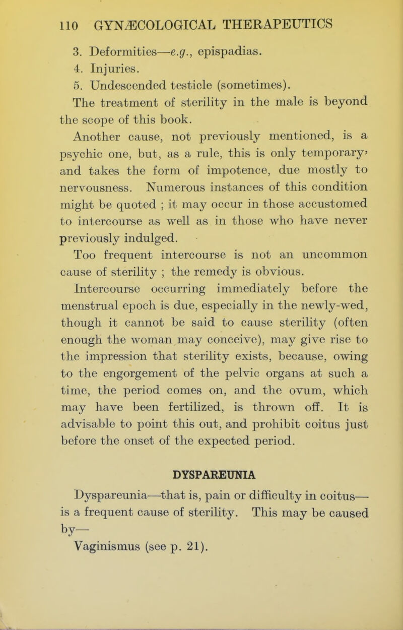 3. Deformities—e.g., epispadias. 4. Injuries. 5. Undescended testicle (sometimes). The treatment of sterility in the male is beyond the scope of this book. Another cause, not previously mentioned, is a psychic one, but, as a rule, this is only temporary and takes the form of impotence, due mostly to nervousness. Numerous instances of this condition might be quoted ; it may occur in those accustomed to intercourse as well as in those who have never previously indulged. Too frequent intercourse is not an uncommon cause of sterility ; the remedy is obvious. Intercourse occurring immediately before the menstrual epoch is due, especially in the newly-wed, though it cannot be said to cause sterility (often enough the woman may conceive), may give rise to the impression that sterility exists, because, owing to the engorgement of the pelvic organs at such a time, the period comes on, and the ovum, which may have been fertilized, is thrown off. It is advisable to point this out, and prohibit coitus just before the onset of the expected period. DYSPAREUNIA Dyspareunia—that is, pain or difficulty in coitus— is a frequent cause of sterility. This may be caused by- Vaginismus (see p. 21).