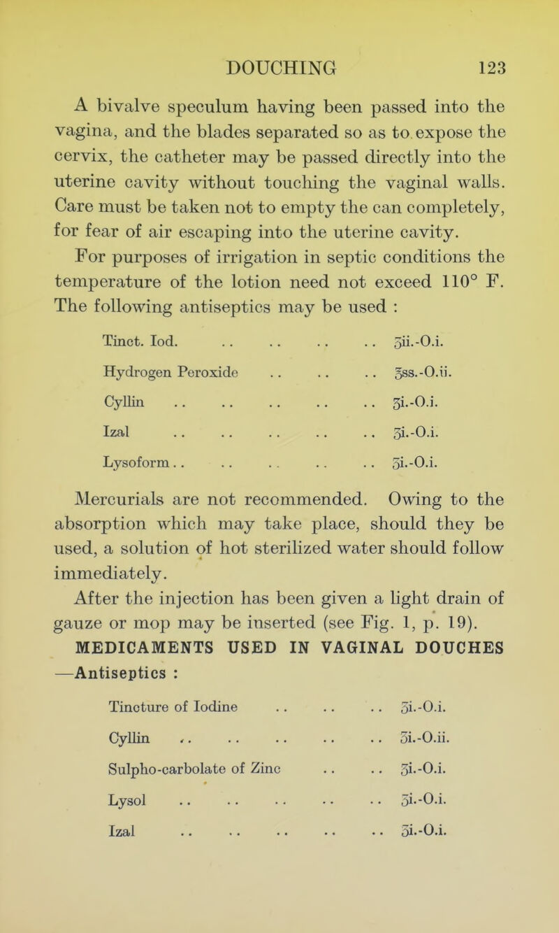 A bivalve speculum having been passed into the vagina, and the blades separated so as to expose the cervix, the catheter may be passed directly into the uterine cavity without touching the vaginal walls. Care must be taken not to empty the can completely, for fear of air escaping into the uterine cavity. For purposes of irrigation in septic conditions the temperature of the lotion need not exceed 110° F. The following antiseptics may be used : Tinct. lod. Hydrogen Peroxide Cyllin Izal Lysoform.. oii.-O.i. 5ss.-0.ii. 3i.-0.i. 5i.-0.i. 5i.-0.i. Mercurials are not recommended. Owing to the absorption which may take place, should they be used, a solution of hot sterilized water should follow immediately. After the injection has been given a Ught drain of gauze or mop may be inserted (see Fig. 1, p. 19). MEDICAMENTS USED IN VAGINAL DOUCHES —Antiseptics : Tincture of Iodine Cyllin Sulpho-carbolate of Zinc Lysol . 5i.-0.i. . 5i.-0.ii. . 5i--0.i. . 5i.-0.i.