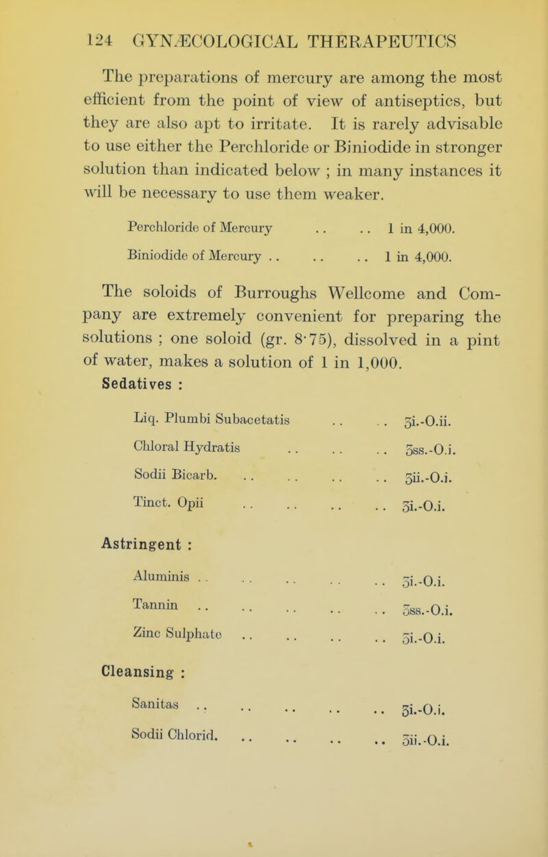 The preparations of mercury are among the most efficient from the point of view of antiseptics, but they are also apt to irritate. It is rarely advisable to use either the Perchloride or Biniodide in stronger solution than indicated below ; in many instances it will be necessary to use them weaker. Perchloride of Mercury .. .. 1 in 4,000. Biniodide of Mercury .. ., .. 1 in 4,000. The soloids of Burroughs Wellcome and Com- pany are extremely convenient for preparing the solutions ; one soloid (gr. 8-75), dissolved in a pint of water, makes a solution of 1 in 1,000. Sedatives : Liq. Plumbi Subacetatis .. . . 5i.-O.ii. Chloral Hydratis . . . . . , 5ss.-0.i. Sodii Bicarb. .. .. .. .. 5ii.-0.i. Tinct. Opii 5i..0.i. Astringent : Aluminis . . Tannin Zinc Sul^Dhate Cleansing : Sanitas Sodii Chlorid. 5i.-0.i. oss.-O.i. oi.-O.i. .. 3i.-0.i.