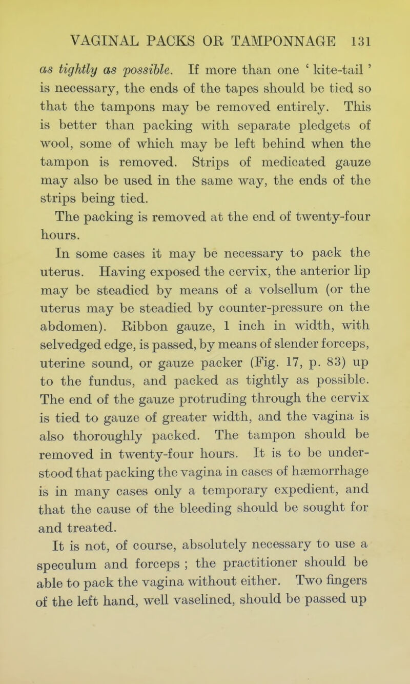 as tightly as possible. If more than one ' kite-tail ' is necessary, the ends of the tapes should be tied so that the tampons may be removed entirely. This is better than packing with separate pledgets of wool, some of which may be left behind when the tampon is removed. Strips of medicated gauze may also be used in the same way, the ends of the strips being tied. The packing is removed at the end of twenty-four hours. In some cases it may be necessary to pack the uterus. Having exposed the cervix, the anterior lip may be steadied by means of a volsellum (or the uterus may be steadied by counter-pressure on the abdomen). Ribbon gauze, 1 inch in width, with selvedged edge, is passed, by means of slender forceps, uterine sound, or gauze packer (Fig. 17, p. 83) up to the fundus, and packed as tightly as possible. The end of the gauze protruding through the cervix is tied to gauze of greater width, and the vagina is also thoroughly packed. The tampon should be removed in twenty-four hours. It is to be under- stood that packing the vagina in cases of haemorrhage is in many cases only a temporary expedient, and that the cause of the bleeding should be sought for and treated. It is not, of course, absolutely necessary to use a speculum and forceps ; the practitioner should be able to pack the vagina without either. Two fingers of the left hand, well vaseHned, should be passed up