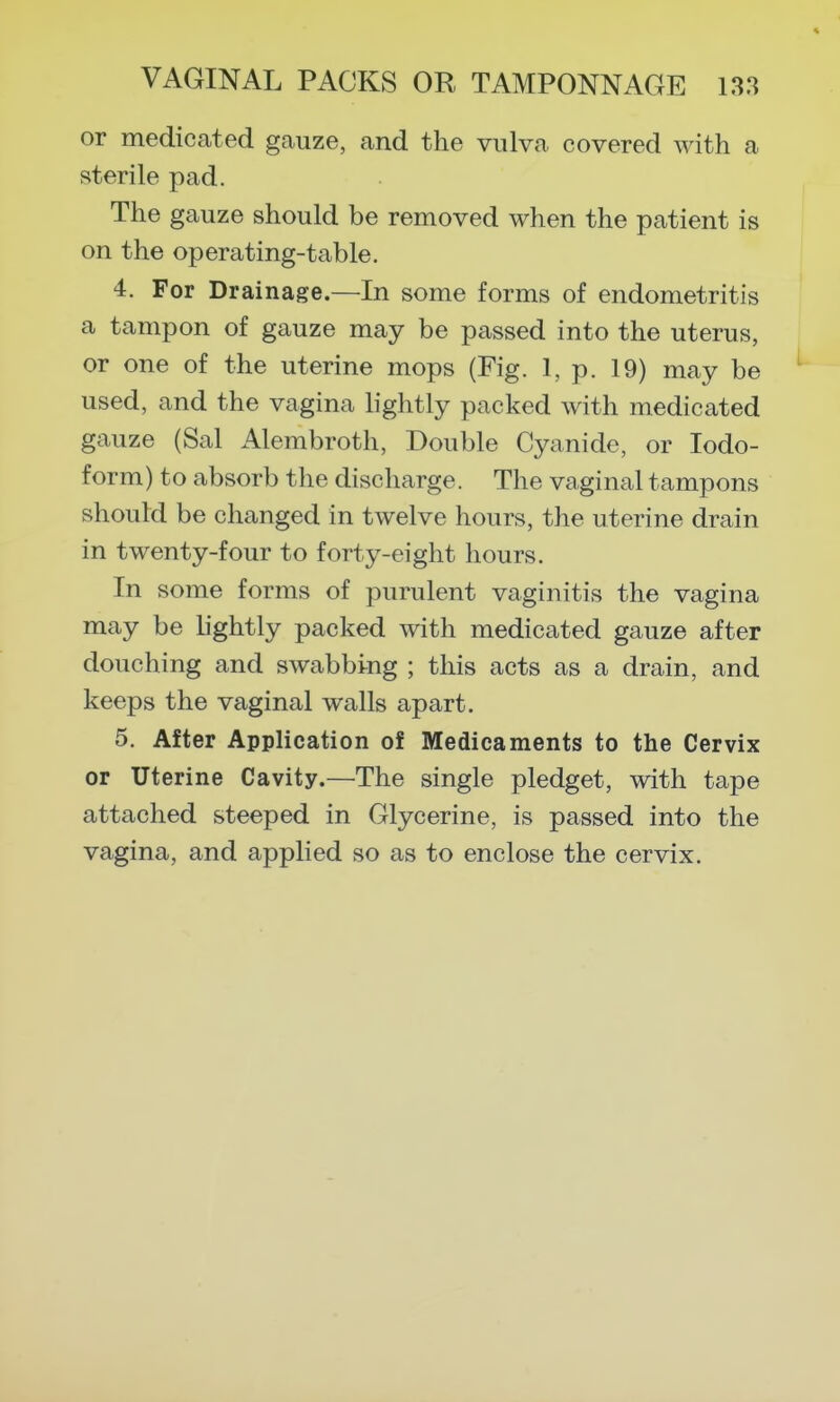 or medicated gauze, and the vulva covered with a sterile pad. The gauze should be removed when the patient is on the operating-table. 4. For Drainage.—In some forms of endometritis a tampon of gauze may be passed into the uterus, or one of the uterine mops (Fig. 1, p. 19) may be used, and the vagina hghtly packed with medicated gauze (Sal Alembroth, Double Cyanide, or Iodo- form) to absorb the discharge. The vaginal tampons should be changed in twelve hours, the uterine drain in twenty-four to forty-eight hours. In some forms of purulent vaginitis the vagina may be lightly packed with medicated gauze after douching and swabbing ; this acts as a drain, and keeps the vaginal walls apart. 5. After Application of Medicaments to the Cervix or Uterine Cavity.—The single pledget, with tape attached steeped in Glycerine, is passed into the vagina, and applied so as to enclose the cervix.