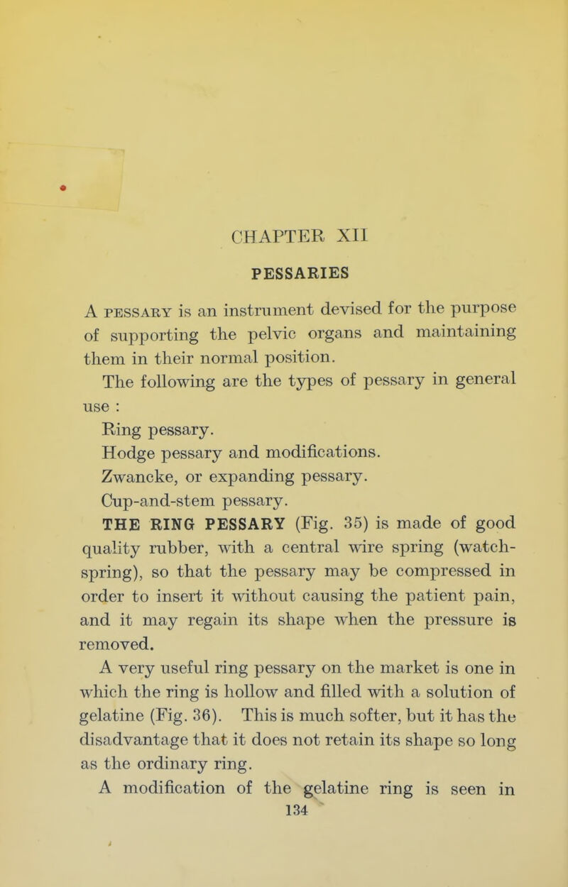 CHAPTER XII PESSARIES A PESSARY is an instrument devised for the purpose of supporting the pelvic organs and maintaining them in their normal position. The following are the types of pessary in general use : Ring pessary. Hodge pessary and modifications. Zwancke, or expanding pessary. Cup-and-stem pessary. THE RING PESSARY (Fig. 35) is made of good quality rubber, with a central wire spring (watch- spring), so that the pessary may be compressed in order to insert it without causing the patient pain, and it may regain its shape when the pressure is removed. A very useful ring pessary on the market is one in which the ring is hollow and filled with a solution of gelatine (Fig. 36). This is much softer, but it has the disadvantage that it does not retain its shape so long as the ordinary ring. A modification of the gelatine ring is seen in