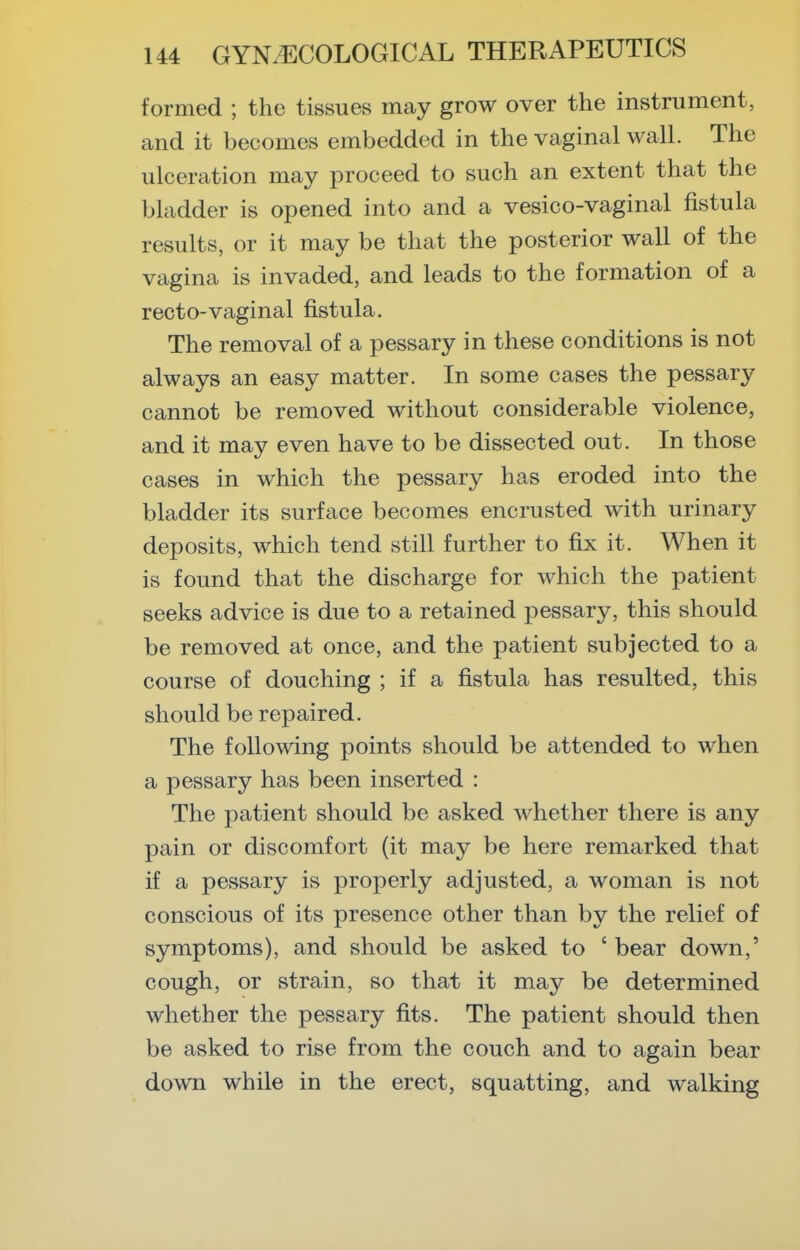 formed ; the tissues may grow over the instrument, and it becomes embedded in the vaginal wall. The ulceration may proceed to such an extent that the bladder is opened into and a vesico-vaginal fistula results, or it may be that the posterior wall of the vagina is invaded, and leads to the formation of a recto-vaginal fistula. The removal of a pessary in these conditions is not always an easy matter. In some cases the pessary cannot be removed without considerable violence, and it may even have to be dissected out. In those cases in which the pessary has eroded into the bladder its surface becomes encrusted with urinary deposits, which tend still further to fix it. When it is found that the discharge for which the patient seeks advice is due to a retained pessary, this should be removed at once, and the patient subjected to a course of douching ; if a fistula has resulted, this should be repaired. The following points should be attended to when a pessary has been inserted : The patient should be asked whether there is any pain or discomfort (it may be here remarked that if a pessary is properly adjusted, a woman is not conscious of its presence other than by the relief of symptoms), and should be asked to ' bear down,' cough, or strain, so that it may be determined whether the pessary fits. The patient should then be asked to rise from the couch and to again bear down while in the erect, squatting, and walking