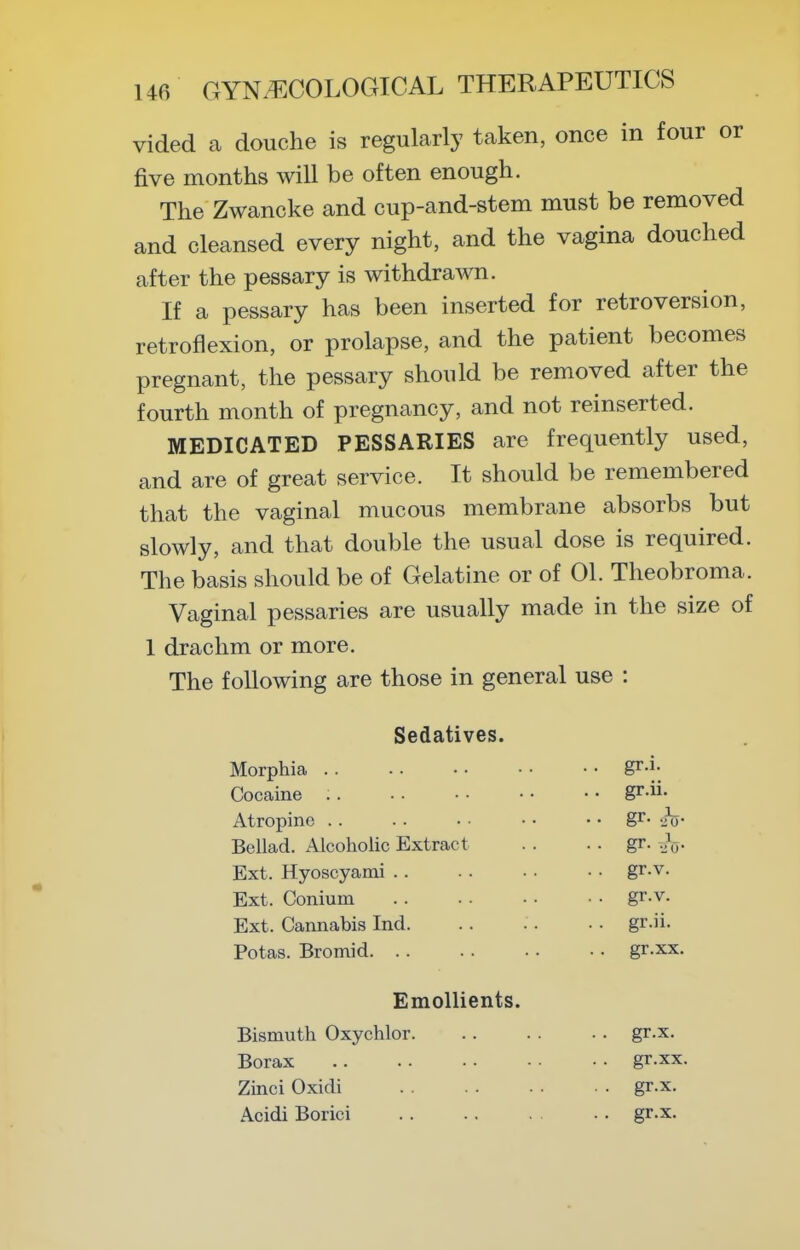 vided a douche is regularly taken, once in four or five months will be often enough. The Zwancke and cup-and-stem must be removed and cleansed every night, and the vagina douched after the pessary is withdrawn. If a pessary has been inserted for retroversion, retroflexion, or prolapse, and the patient becomes pregnant, the pessary should be removed after the fourth month of pregnancy, and not reinserted. MEDICATED PESSARIES are frequently used, and are of great service. It should be remembered that the vaginal mucous membrane absorbs but slowly, and that double the usual dose is required. The basis should be of Gelatine or of 01. Theobroma. Vaginal pessaries are usually made in the size of 1 drachm or more. The following are those in general use : Sedatives. Morphia .. .. • • • • • • g^-i- Cocaine gr-- Atropine .. . . • • • • • • gr- imj- Bellad. Alcoholic Extract . . ■ • gr. ^j^y- Ext. Hyoscyami gr.v. Ext. Conium gr.v. Ext. Cannabis Ind. . . . . . • gr.ii. Potas. Bromid gr.xx. Emollients. Bismuth Oxychlor gr.x. Borax gr.xx. Zinci Oxidi gr.x. Acidi Borici gr.x.