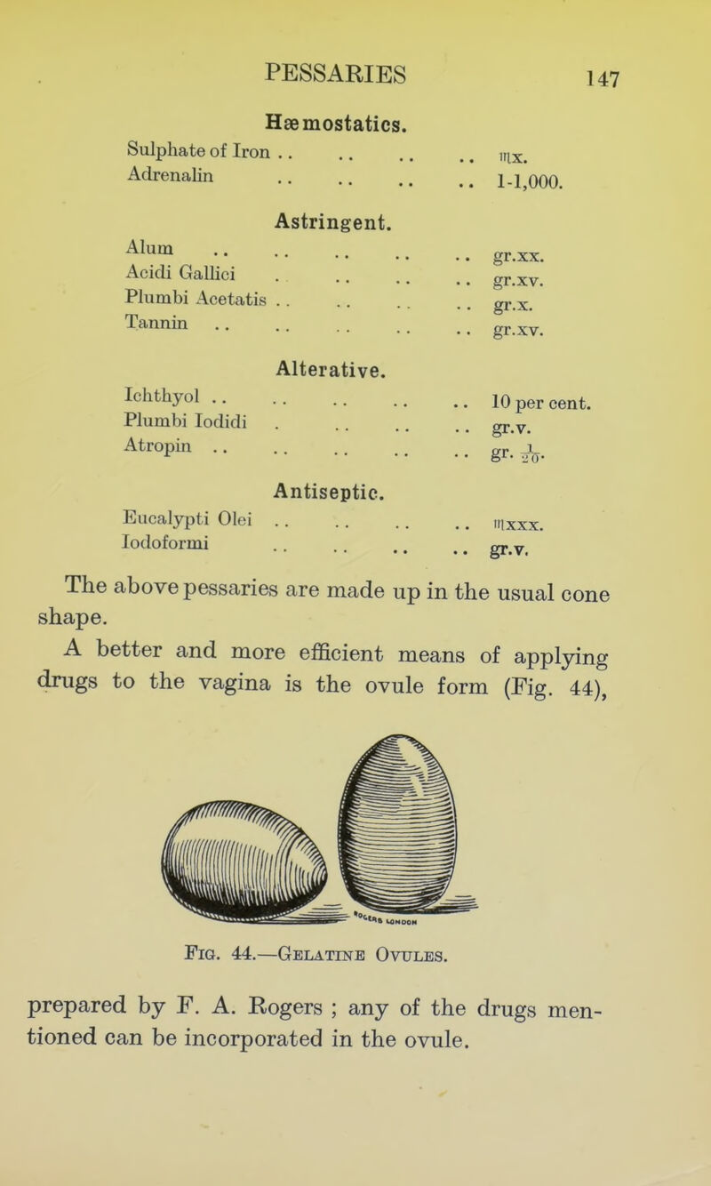 Haemostatics. Sulphate of Iron .. .. .. ., ,rix. Adrenalin 1-1,000. Astringent. ^l'^^ gr.xx. Acidi Gallici gr.xv. Plumbi Acetatis gr.x. Tannin gr.xv. Alterative. Ichthyol 10 per cent. Plumbi lodidi . gr y_ ^tropin gr. ^1^. Antiseptic. Eucalypti Olei ,i,xxx. lodoformi gj.^y The above pessaries are made up in the usual cone shape. A better and more efficient means of applying drugs to the vagina is the ovule form (Fig. 44), Fig. 44.—Gelatine Ovules. prepared by F. A. Rogers ; any of the drugs men- tioned can be incorporated in the ovule.