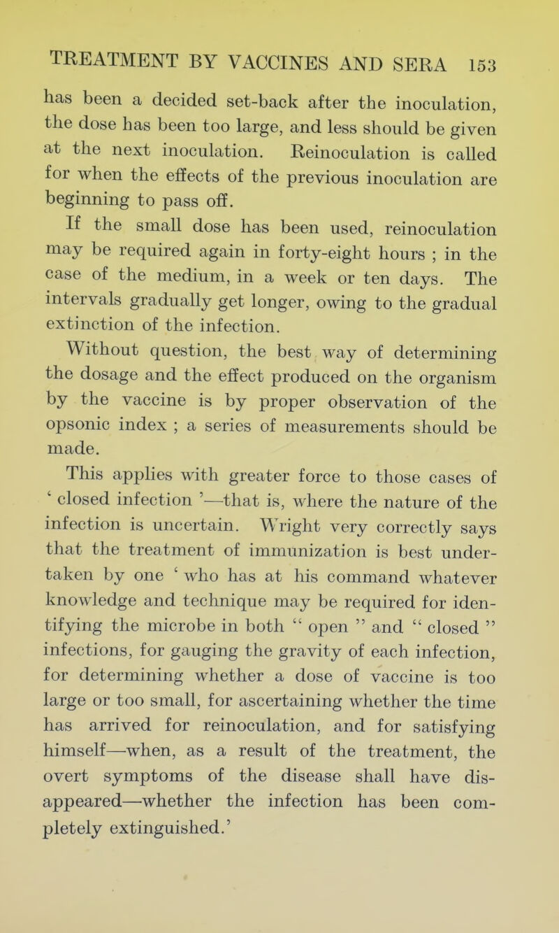 has been a decided set-back after the inoculation, the dose has been too large, and less should be given at the next inoculation. Reinoculation is called for when the effects of the previous inoculation are beginning to pass off. If the small dose has been used, reinoculation may be required again in forty-eight hours ; in the case of the medium, in a week or ten days. The intervals gradually get longer, owing to the gradual extinction of the infection. Without question, the best way of determining the dosage and the effect produced on the organism by the vaccine is by proper observation of the opsonic index ; a series of measurements should be made. This applies with greater force to those cases of ' closed infection '—that is, where the nature of the infection is uncertain. Wright very correctly says that the treatment of immunization is best under- taken by one ' who has at his command whatever knowledge and technique may be required for iden- tifying the microbe in both  open  and  closed  infections, for gauging the gravity of each infection, for determining whether a dose of vaccine is too large or too small, for ascertaining whether the time has arrived for reinoculation, and for satisfying himself—when, as a result of the treatment, the overt symptoms of the disease shall have dis- appeared—whether the infection has been com- pletely extinguished.' *