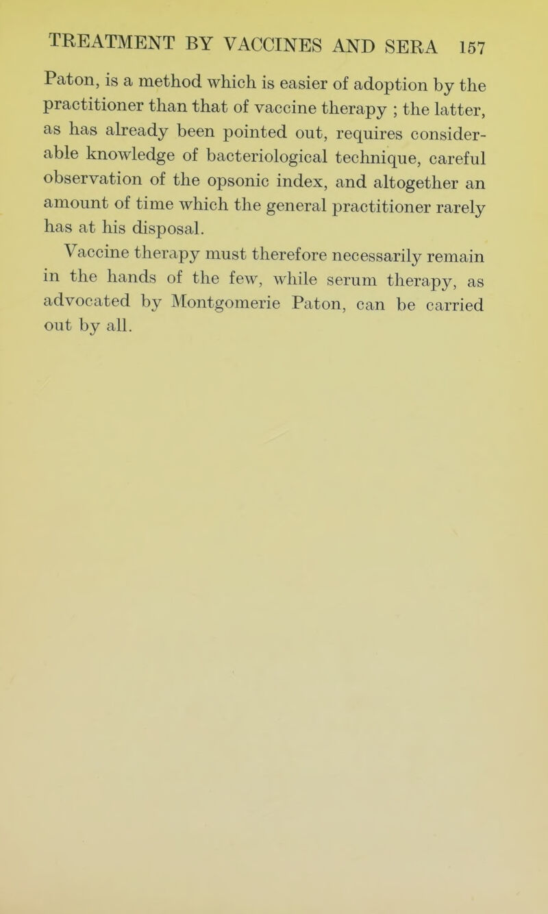 Pat on, is a method which is easier of adoption by the practitioner than that of vaccine therapy ; the latter, as has already been pointed out, requires consider- able knowledge of bacteriological technique, careful observation of the opsonic index, and altogether an amount of time which the general practitioner rarely has at his disposal. Vaccine therapy must therefore necessarily remain in the hands of the few, while serum therapy, as advocated by Montgomerie Paton, can be carried out by all.