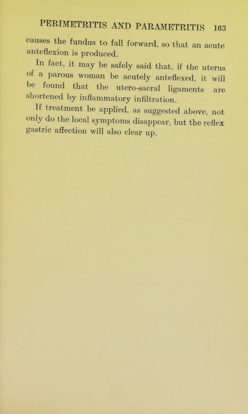 causes the fundus to fall forward, so that an acute anteflexion is produced. In fact, it may be safely said that, if the uterus of a parous woman be acutely anteflexed, it will be found that the utero-sacral ligaments are shortened by inflammatory infiltration. If treatment be apphed, as suggested above, not only do the local symptoms disappear, but the reflex gastric afiection will also clear up.