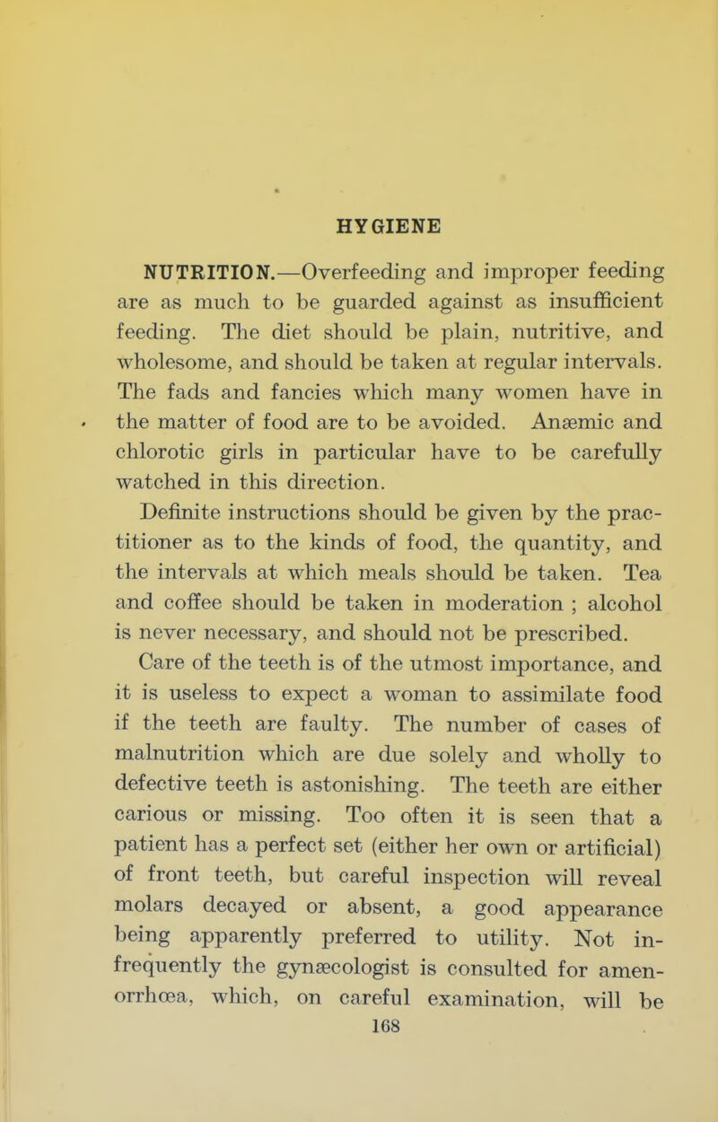 NUTRITION.—Overfeeding and improper feeding are as much to be guarded against as insufficient feeding. Tlie diet should be plain, nutritive, and wholesome, and should be taken at regular intervals. The fads and fancies which many women have in the matter of food are to be avoided. Anaemic and chlorotic girls in particular have to be carefully watched in this direction. Definite instructions should be given by the prac- titioner as to the kinds of food, the quantity, and the intervals at which meals should be taken. Tea and coffee should be taken in moderation ; alcohol is never necessary, and should not be prescribed. Care of the teeth is of the utmost importance, and it is useless to expect a woman to assimilate food if the teeth are faulty. The number of cases of malnutrition which are due solely and wholly to defective teeth is astonishing. The teeth are either carious or missing. Too often it is seen that a patient has a perfect set (either her own or artificial) of front teeth, but careful inspection will reveal molars decayed or absent, a good appearance being apparently preferred to utility. Not in- frequently the gynaecologist is consulted for amen- orrhoea, which, on careful examination, will be