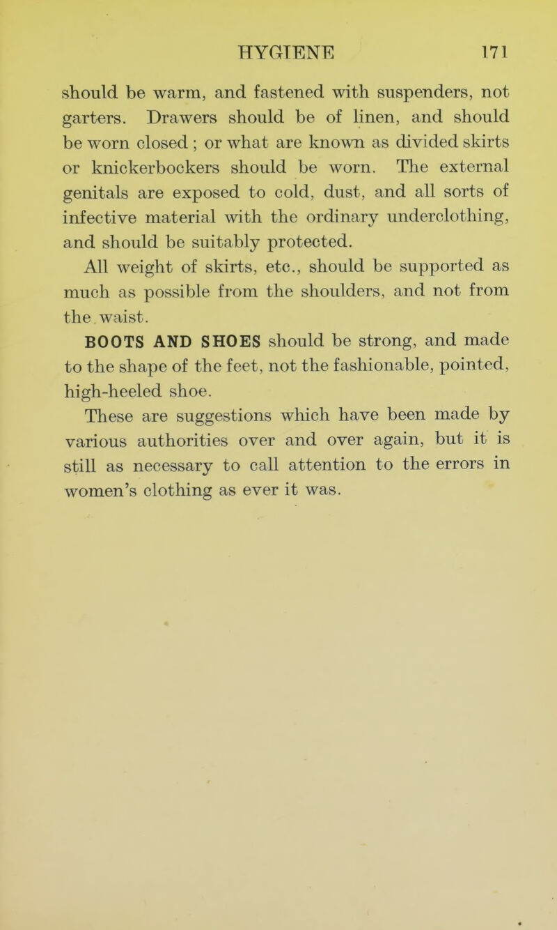 should be warm, and fastened with suspenders, not garters. Drawers should be of linen, and should be worn closed ; or what are known as divided skirts or knickerbockers should be worn. The external genitals are exposed to cold, dust, and all sorts of infective material with the ordinary underclothing, and should be suitably protected. All weight of skirts, etc., should be supported as much as possible from the shoulders, and not from the waist. BOOTS AND SHOES should be strong, and made to the shape of the feet, not the fashionable, pointed, high-heeled shoe. These are suggestions which have been made by various authorities over and over again, but it is still as necessary to call attention to the errors in women's clothing as ever it was.