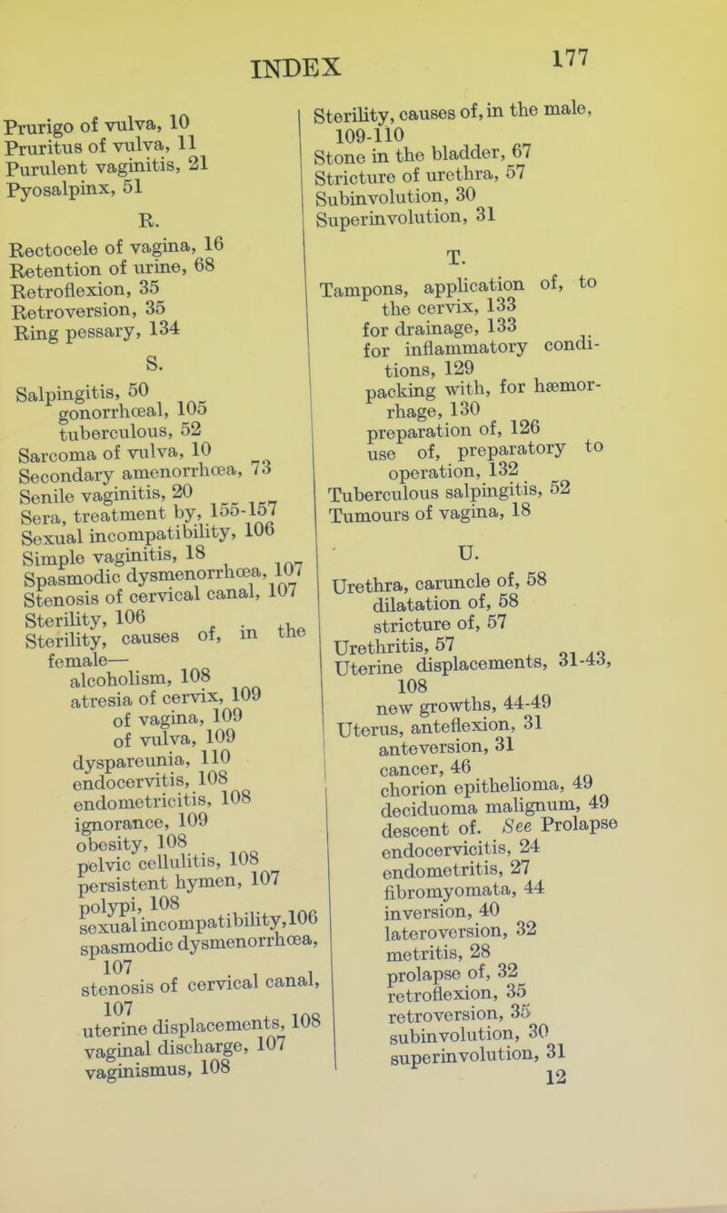 Prurigo of vulva, 10 Pruritiis of vulva, 11 Purulent vaginitis, 21 Pyosalpinx, 51 R. Rectocele of vagina, 16 Retention of urine, 68 Retroflexion, 35 Retroversion, 35 Ring pessary, 134 S. Salpingitis, 50 gonorrhceal, wo tuberculous, 52 Sarcoma of vulva, 10 Secondary amenorrho?a, 73 Senile vaginitis, 20 Sera, treatment by'155-157 Sexual incompatibility, lUb Simple vaginitis, 18 Spasmodic dysmenorrlicea, 107 Stenosis of cervical canal, Wi Sterility, 106 . Sterility, causes of, m tne female— alcoholism, 108 atresia of cervix, 109 of vagina, 109 of vulva, 109 dyspareunia, 110 endocervitis, 108 endometricitis, 108 ignorance, 109 obesity, 108 pelvic cellulitis, 108 persistent hymen, 107 polypi, 108 sexual incompatibihty, 10b spasmodic dysmenorrhoea, stenosis of cervical canal, uterine displacements, iU» vaginal discharge, 107 vaginismus, 108 Sterility, causes of, in the male, 109-110 Stone in the bladder, 67 Stricture of urethra, 57 Subinvolution, 30 Super in volution, 31 T. Tampons, apphcation of, to the cervix, 133 for drainage, 133 for inflammatory condi- tions, 129 packing with, for hemor- rhage, 130 preparation of, 126 use of, preparatory to operation, 132 Tuberculous salpmgitis, 52 Tumours of vagina, 18 U. Urethra, caruncle of, 58 dilatation of, 58 stricture of, 57 Urethritis, 57 , oi Uterine displacements, 61-^6, 108 new growths, 44-49 Uterus, anteflexion, 31 anteversion, 31 cancer, 46 chorion epithelioma, 49 deciduoma malignum, 49 descent of. See Prolapse endocervicitis, 24 endometritis, 27 fibromyomata, 44 inversion, 40 lateroversion, 32 metritis, 28 prolapse of, 32 retroflexion, 35 retroversion, 35 subinvolution, 30 superiavolution, 31 12