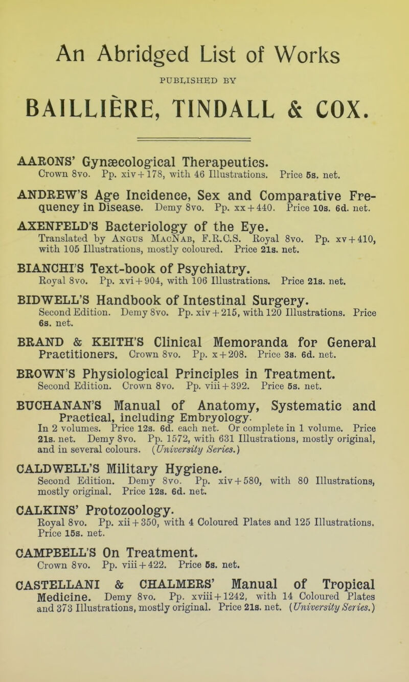 An Abridged List of Works PUBI^ISHED BY BAILLIERE, TINDALL & COX. AARONS' Gynsecologfical Therapeutics. Crown 8vo. Pp. xiv+178, with 46 Illustrations. Price 6s. net. ANDREW'S Ag-e Incidence, Sex and Comparative Fre- quency in Disease. Demy 8vo. Pp. XX+ 440. Price lOs. 6d. net. AXENFELD'S Bacteriology of the Eye. Translated by Angus MacNab, F.R.C.S. Royal Svo. Pp. xv + 410, with 105 Illustrations, mostly coloured. Price 21s. net. BIANCHI'S Text-book of Psychiatry. Royal Svo. Pp. xvi +904, with 106 Illustrations. Price2l3.net. BIDWELL'S Handbook of Intestinal Surgrery. Second Edition. Demy Svo. Pp. xiv + 215, with 120 Illustrations. Price 6s. net. BRAND & KEITH'S Clinical Memoranda for General Practitioners. Crown 8vo. Pp. X + 208. Price 33. 6d. net. BROWN'S Physiologfical Principles in Treatment. Second Edition. Crown Svo. Pp. viii + 392. Price 53. net. BUCHANAN'S Manual of Anatomy, Systematic and Practical, including- Embryology. In 2 volumes. Price 123. 6d. each net. Or complete in 1 volume. Price 21s. net. Demy Svo. Pp. 1572, with 631 Illustrations, mostly original, and in several colours. {University Series.) CALDWELL'S Military Hygriene. Second Edition. Demy Svo. Pp. xiv+ 580, with SO Illustrations, mostly original. Price 123. 6d. net. CALKINS' Protozoologry. Royal Svo. Pp. xii + 350, with 4 Coloured Plates and 125 Illustrations. Price 15s. net. CAMPBELL'S On Treatment. Crown Svo. Pp. viii + 422. Price 6s. net. CASTELLANI & CHALMERS' Manual of Tropical Medicine. Demy Svo. Pp. xviii + 1242, with 14 Coloured Plates and 373 Illustrations, mostly original. Price 21s. net. (University Series.)