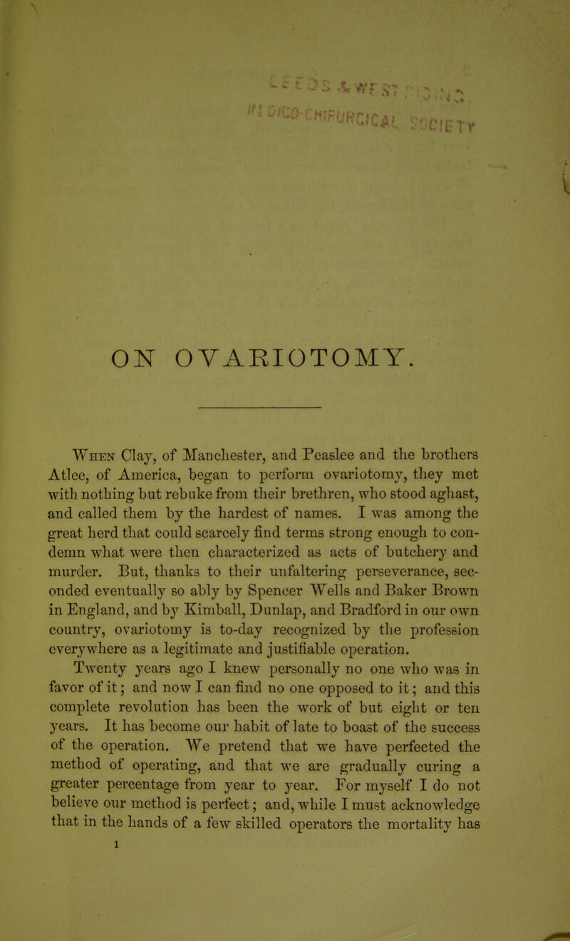 ON OVARIOTOMY. When Clay, of Manchester, and Peaslee and the brothers Atlee, of America, began to perform ovariotomy, they met witli nothing but rebuke from their brethren, who stood aghast, and called them by the hardest of names. I was among the great herd that could scarcely find terms strong enough to con- demn what were then characterized as acts of butchery and murder. But, thanks to their unfaltering perseverance, sec- onded eventually so ably by Spencer Wells and Baker Brown in England, and by Kimball, Dunlap, and Bradford in our own country, ovariotomy is to-day recognized by the profession everywhere as a legitimate and justifiable operation. Twenty years ago I knew personally no one who was in favor of it; and now I can find no one opposed to it; and this complete revolution has been the work of but eight or ten years. It has become our habit of late to boast of the success of the operation. We pretend that we have perfected the method of operating, and that we are gradually curing a greater percentage from year to year. For myself I do not believe our method is perfect; and, while I must acknowledge that in the hands of a few skilled operators the mortality has