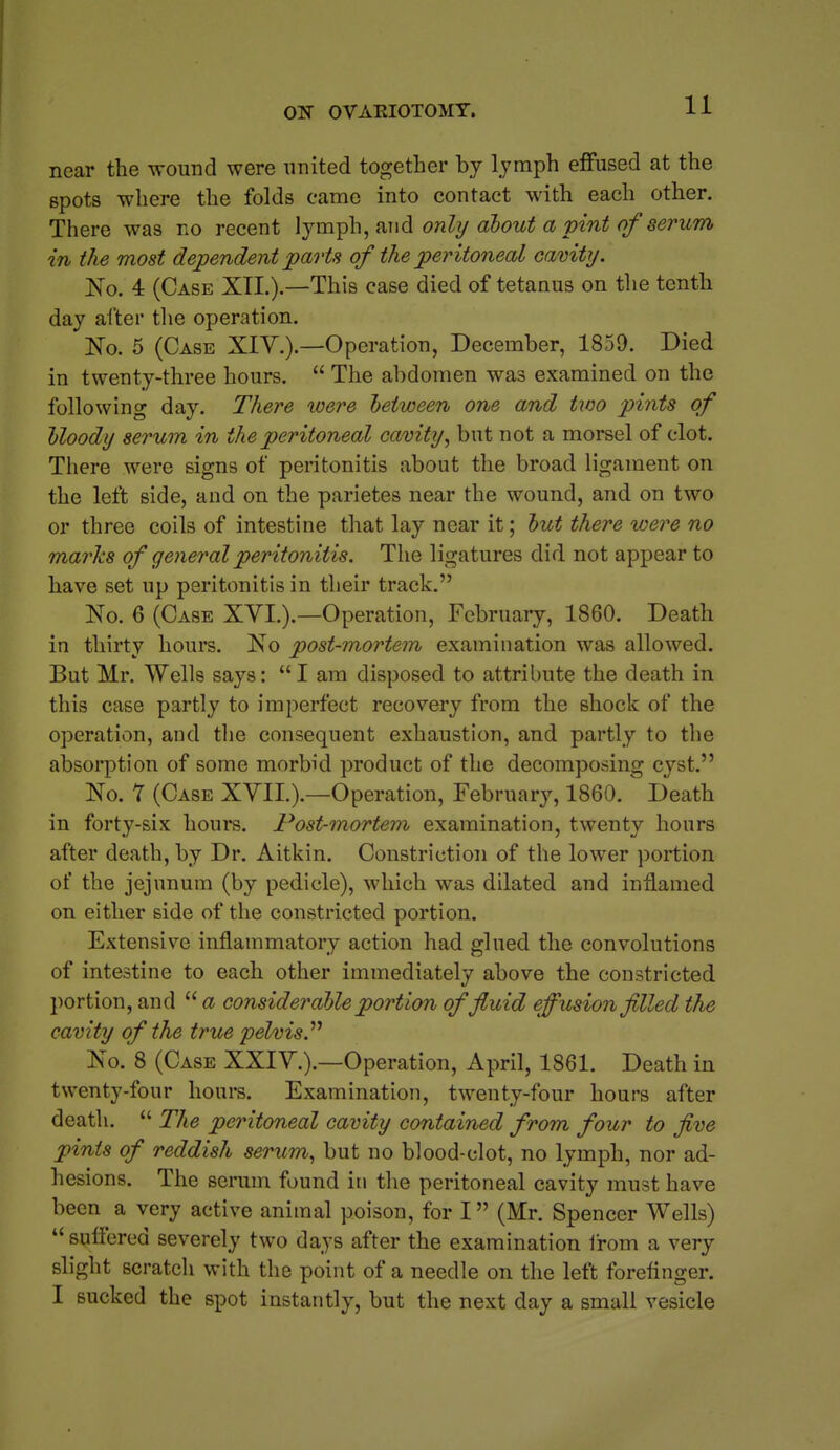 near the wound were united together by lymph effused at the spots where the folds came into contact with each other. There was no recent lymph, and onhj about a pint of serum in the most dependent parts of the peritoneal cavity. JSTo. 4 (Case XTI.).—This case died of tetanus on the tenth day after tlie operation. No. 5 (Case XIY.).—Operation, December, 1859. Died in twenty-three hours.  The abdomen was examined on the following day. There %oere between one and two pints of bloody serum in the peritoneal cavity, but not a morsel of clot. There were signs of peritonitis about the broad ligament on the left side, and on the parietes near the wound, and on two or three coils of intestine that lay near it; but there were no marks of general peritonitis. The ligatures did not appear to have set up peritonitis in their track. No. 6 (Case XVI.).—Operation, February, 1860. Death in thirty hours. No post-mortem examination was allowed. But Mr. Wells says: I am disposed to attribute the death in this case partly to imperfect recovery from the shock of the operation, and the consequent exhaustion, and partly to the absorption of some morbid product of the decomposing cyst. No. Y (Case XVII.).—Operation, February, 1860. Death in forty-six hours. Post-mortem examination, twenty hours after death, by Dr. Aitkin. Constriction of the lower portion of the jejunum (by pedicle), which was dilated and inflamed on either side of the constricted portion. Extensive inflammatory action had glued the convolutions of intestine to each other immediately above the constricted portion, and  a considerable portion of fluid effusion filled the cavity of the true pelvis.'''' No. 8 (Case XXIY.).—Operation, April, 1861. Death in twenty-four hours. Examination, twenty-four hours after death.  The peritoneal cavity contained from four to five pints of reddish serum, but no blood-clot, no lymph, nor ad- hesions. The serum found in the peritoneal cavity must have been a very active animal poison, for I (Mr. Spencer Wells)  suffered severely two days after the examination from a very slight scratch with the point of a needle on the left forefinger. I sucked the spot instantly, but the next day a small vesicle