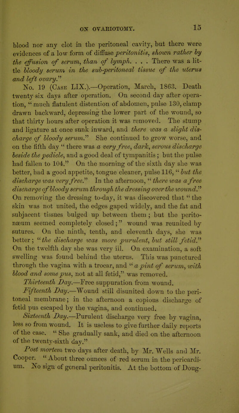 blood nor any clot in the peritoneal cavity, but there were evidences of a low form of d'l&nse j}€ritonitis, shown rather hy the efusion of serum, than of lymph. . . . There was a lit- tle Uoody serum in the subperitoneal tissue of the xiterua and left ovaryP No. 19 (Case LIX.).—Operation, March, 1863. Death twenty six days after operation. On second day after opera- tion,  much flatulent distention of abdomen, pulse 130, clamp drawn backward, depressing the lower part of the wound, so that thirty hours after operation it was removed. The stump and ligature at once sunk inward, and there was a slight dis- charge of hloody serum.'''' She continued to grow worse, and. on the tifth day  there was a very free, dark, serous discharge beside the pedicle, and a good deal of tympanitis ; but the pulse had fallen to 104. On the morning of the sixth day she was better, had a good appetite, tongue cleaner, pulse 116,  hut the discharge was very free'' In the afternoon,  there was a free discharge of bloody serum through the dressing over the woundP On removing the dressing to-day, it was discovered that  the skin was not united, the edges gaped widely, and the fat and subjacent tissues bulged up between them ; but the perito- naeum seemed completely closed; wound was reunited by sutures. On the ninth, tenth, and eleventh days, she was better ; the discharge was more purulent, but still fetid''' On the twelfth day she was very ill. On examination, a soft swelling was found behind the uterus. This was punctured through the vagina with a trocar, and  a pint of serum, with blood and some pus, not at all fetid, was removed. Thirteenth Day.—Free suppuration from wound. Fifteenth Day.—Wound still disunited down to the peri- toneal membrane; in the afternoon a copious discharge of fetid pus escaped by the vagina, and continued. Sixteenth Day.—Purulent discharge very free by vagina, less so from wound. It is useless to give further daily reports of the case.  She gradually sank, and died on the afternoon of the twenty-sixth day. Post mortem two days after death, by Mr. Wells and Mr. Cooper. About three ounces of red serum in the pericardi- um. Ko sign of general peritonitis. At the bottom of Doug-