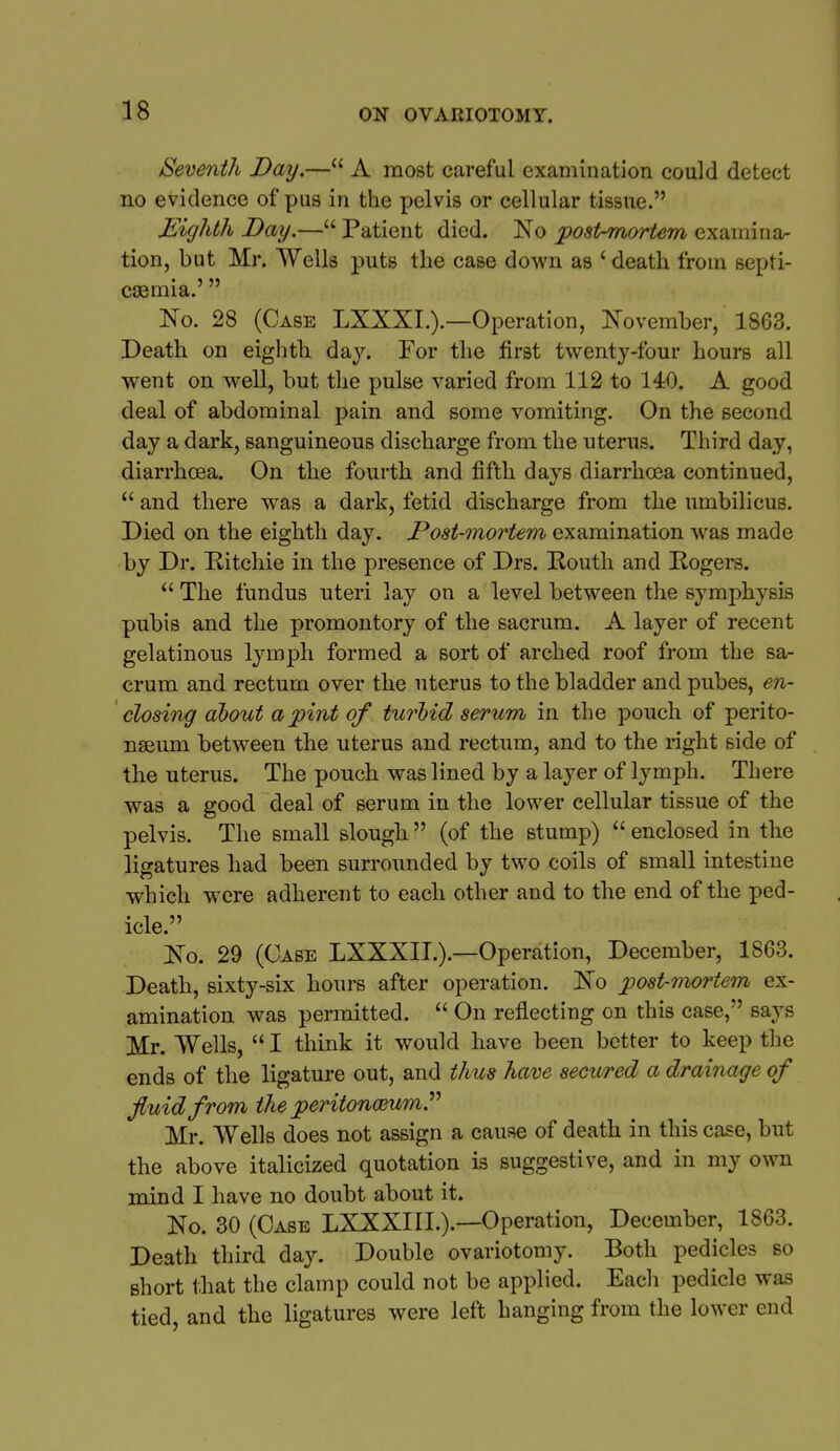 Seventh Day.— A most careful examination could detect no evidence of pus in the pelvis or cellular tissue. Eighth Day.— Patient died. No post-mortem examina- tion, but Mr. Wells puts the case down as ' death from septi- caemia.'  No. 28 (Case LXXXI.).—Operation, November, 1863. Death on eighth day. For the first twenty-four hours all went on well, but the pulse varied from 112 to 140. A good deal of abdominal pain and some vomiting. On the second day a dark, sanguineous discharge from the uterus. Third day, diarrhoea. On the fourth and fifth days diarrhoea continued,  and there was a dark, fetid discharge from the umbilicus. Died on the eighth day. Post-mortem examination w'as made by Dr. Ritchie in the presence of Drs. Routh and Rogers.  The fundus uteri lay on a level between the symphysis pubis and the promontory of the sacrum. A layer of recent gelatinous lymph formed a sort of arched roof from the sa- crum and rectum over the uterus to the bladder and pubes, en- closing about a pint of turbid serum in the pouch of perito- naeum between the uterus and rectum, and to the right side of the uterus. The pouch was lined by a layer of lymph. There was a good deal of serum in the lower cellular tissue of the pelvis. The small slough (of the stump)  enclosed in the ligatures had been surrounded by two coils of small intestine which were adherent to each other and to the end of the ped- icle. No. 29 (Case LXXXII.).—Operation, December, 1863. Death, sixty-six hours after operation. No post-mortem ex- amination was permitted.  On reflecting on this case, says Mr. Wells,  I think it would have been better to keep the ends of the ligature out, and thus have secured a drainage of fluid from the peritonmumP Mr. Wells does not assign a cause of death in this case, but the above italicized quotation is suggestive, and in my own mind I have no doubt about it. No. 30 (Case LXXXIII.).-—Operation, December, 1863. Death third day. Double ovariotomy. Both pedicles so short that the clamp could not be applied. Eacli pedicle was tied, and the ligatures were left hanging from the lower end