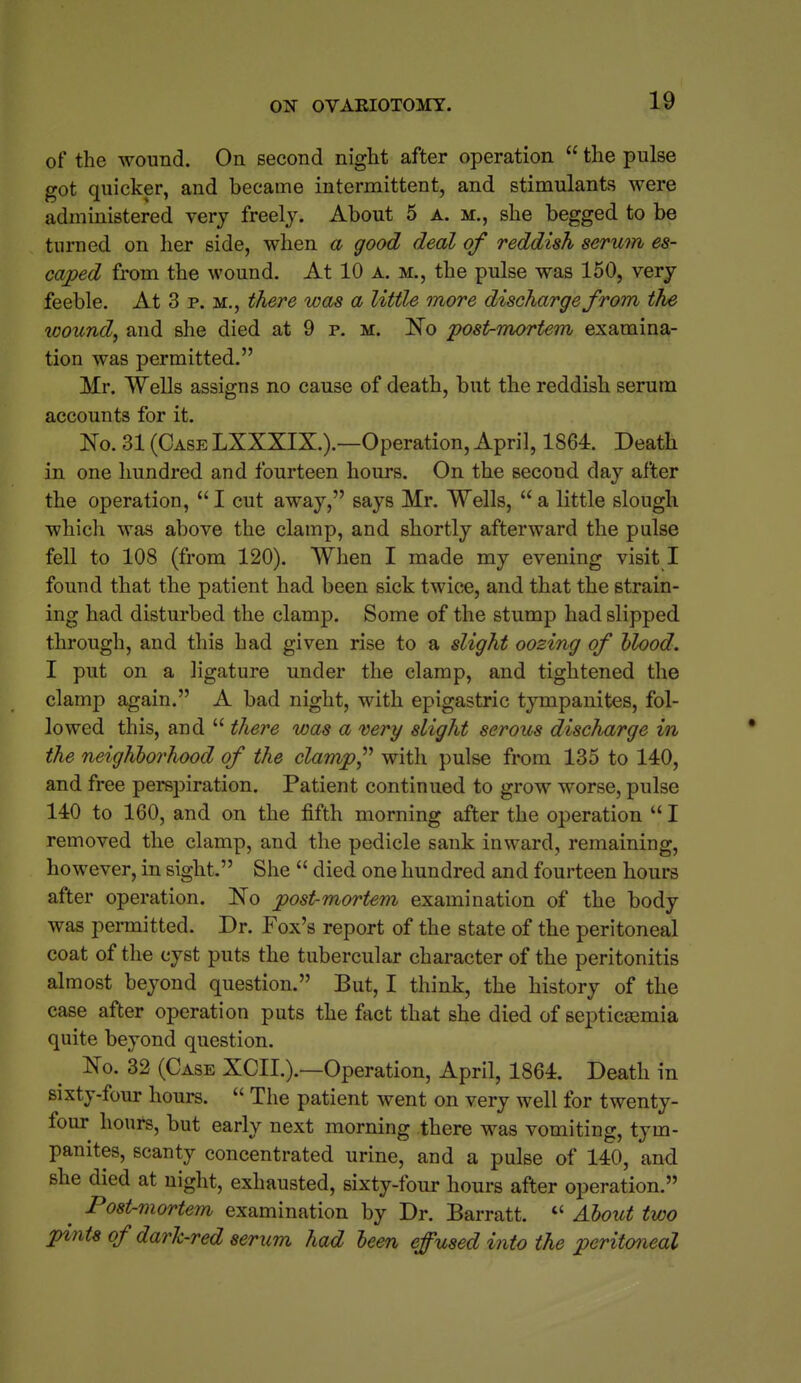 of the wound. On second night after operation  the pulse got quicker, and became intermittent, and stimulants were administered very freely. About 5 a. m., she begged to be turned on her side, when a good deal of reddish serum es- caped from the wound. At 10 A. m., the pulse was 150, very feeble. At 3 p. m., there was a Utile more discharge from ths wound, and she died at 9 p. m. N© post-mortem examina- tion was permitted. Mr. Wells assigns no cause of death, but the reddish serum accounts for it. No. 31 (Case LXXXIX.).—Operation, April, 1864. Death in one hundred and fourteen hours. On the second day after the operation,  I cut away, says Mr. Wells,  a little slough which was above the clamp, and shortly afterward the pulse fell to 108 (from 120). When I made my evening visit I found that the patient had been sick twice, and that the strain- ing had disturbed the clamp. Some of the stump had slipped through, and this had given rise to a slight oozing of hlood. I put on a ligature under the clamp, and tightened the clamp again. A bad night, with epigastric tympanites, fol- lowed this, and  there was a very slight serous discharge in the neighborhood of the clamp^'' with pulse from 135 to 140, and free perspiration. Patient continued to grow worse, pulse 140 to 160, and on the fifth morning after the operation  I removed the clamp, and the pedicle sank inward, remaining, however, in sight. She  died one hundred and fourteen hours after operation. Ko post-mortem examination of the body was permitted. Dr. Fox's report of the state of the peritoneal coat of the cyst puts the tubercular character of the peritonitis almost beyond question. But, I think, the history of the case after operation puts the fact that she died of septicaemia quite beyond question. No. 32 (Case XCII.).—Operation, April, 1864. Death in sixty-four hours.  The patient went on very well for twenty- four^ hours, but early next morning there was vomiting, tym- panites, scanty concentrated urine, and a pulse of 140, and she died at night, exhausted, sixty-four hours after operation. ^ Post-mortem examination by Dr. Barratt. *' Aboict two pints of dark-red serum had been effused into the peritoneal