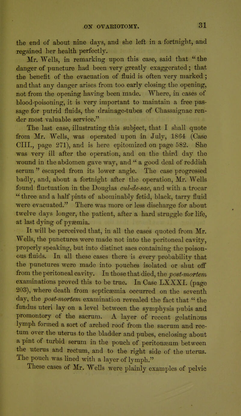 the end of about nine days, and she left in a fortnight, and regained her health perfectly. Mr. Wells, in remarking upon this case, said that  the danger of puncture had been very greatly exaggerated ; that the benefit of the evacuation of fluid is often very marked; and tliat any danger arises from too early closing the opening, not from the opening having been made. Where, in cases of blood-poisoning, it is very important to maintain a free pas- sage for putrid fluids, the drainage-tubes of Chassaignac ren- der most valuable service. The last case, illustrating this subject, that I sliall quote from Mr. Wells, was operated upon in July, 1864 (Case CIIL, page 271), and is here epitomized on page 582. She was very ill after the operation, and on the third day the wound in the abdomen gave way, and  a good deal of reddish serum  escaped from its lower angle. The case progressed badly, and, about a fortnight after the operation, Mr. Wells found fluctuation in the Douglas cul-de-sac, and with a trocar  three and a half pints of abominably fetid, black, tarry fluid were evacuated. There was more or less discharge for about twelve days longer, the patient, after a hard struggle for life, at last dying of pyaemia. It will be perceived that, in all the cases quoted from Mr. Wells, the punctures were made not into the peritoneal cavity, properly speaking, but into distinct sacs containing the poison- ous fluids. In all these cases there is every probability that the punctures were made into pouches isolated or shut off from the peritoneal cavity. In those that died, the post-mortem examinations proved this to be true. In Case LXXXI. (page 203), where death from septicsemia occurred on the seventh day, the post-mortem examination revealed the fact that  the fundus uteri lay on a level between the symphysis pubis and promontory of the sacrum. A layer of recent gelatinous lymph formed a sort of arched roof from the sacrum and rec- tum over the uterus to the bladder and pubes, enclosing about a pint of turbid serum in the pouch of peritonaeum between the uterus and rectum, and to the right side of the uterus. The pouch was lined with a layer of lymph. These cases of Mr. Wells were plainly examples of pelvic