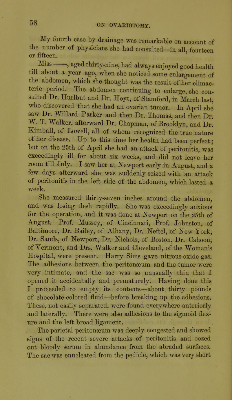 ON OVAEIOTOMT. My fourth case by drainage was remarkable on account of the number of physicians she had consulted—in all, fourteen or fifteen. Miss , aged thirty-nine, had always enjoyed good health till about a year ago, when she noticed some enlargement of the abdomen, which she thought was the result of her climac- teric period. The abdomen continuing to enlarge, she con- sulted Dr. Hurlbut and Dr. Hoyt, of Stamford, in March last, who discovered that she had an ovarian tumor. In April she saw Dr. Willard Parker and then Dr. Thomas, and then Dr. W. T. Walker, afterward Dr. Chapman, of Brooklyn, and Dr. Kimball, of Lowell, all of whom recognized the true nature of her disease. Up to this time her health had been perfect; but on the 25th of April she had an attack of peritonitis, was exceedingly ill for about six weeks, and did not leave her room till July. I saw her at l!^ewport early in August, and a few days afterward she was suddenly seized with an attack of peritonitis in the left side of the abdomen, which lasted a week. She measured thirty-seven inches around the abdomen, and was losing flesh rapidly. She was exceedingly anxious for the operation, and it was done at Newport on the 25th of August. Prof. Mussey, of Cincinnati, Prof. Johnston, of Baltimore, Dr. Bailey, of Albany, Dr. Neftel, of 'New York, Dr. Sands, of Newport, Dr. iTichols, of Boston, Dr. Cahoon, of Yermont, and Drs. Walker and Cleveland, of the Woman's Hospital, were present. Harry Sims gave nitrous-oxide gas. The adhesions between the peritonEeum and the tumor were very intimate, and the sac was so unusually thin that I opened it accidentally and prematurely. Having done this I proceeded to empty its contents—about thirty pounds of chocolate-colored fluid—before breaking up the adhesions. These, not easily separated, were found everywhere anteriorly and laterally. There were also adhesions to the sigmoid flex- ure and the left broad ligament. The parietal peritonaeum was deeply congested and showed signs of the recent severe attacks of peritonitis and oozed out bloody serum in abundance from the abraded surfaces. The sac was enucleated from the pedicle, which was very short