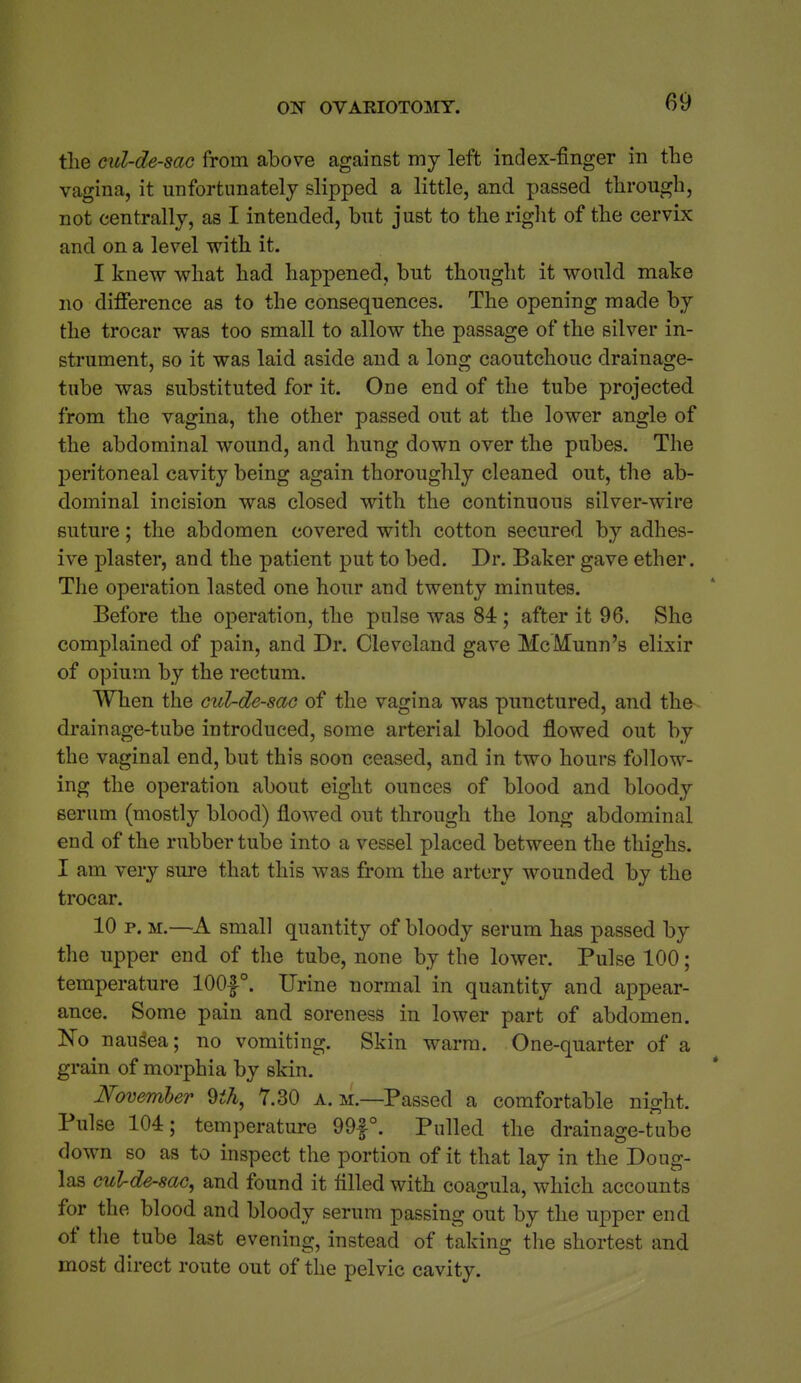 the cul-de-sac from above against my left index-finger in tbe vagina, it unfortunately slipped a little, and passed through, not centrally, as I intended, but just to the riglit of the cervix and on a level with it. I knew what had hapjDened, but thought it would make no difference as to the consequences. The opening made by the trocar was too small to allow the passage of the silver in- strument, so it was laid aside and a long caoutchouc drainage- tube was substituted for it. One end of the tube projected from the vagina, the other passed out at the lower angle of the abdominal wound, and hung down over the pubes. The peritoneal cavity being again thoroughly cleaned out, the ab- dominal incision was closed with the continuous silver-wire suture; the abdomen covered with cotton secured by adhes- ive plaster, and the patient put to bed. Dr. Baker gave ether. The operation lasted one hour and twenty minutes. Before the operation, the pulse was 84 ; after it 96. She complained of pain, and Dr. Cleveland gave McMunn's elixir of opium by the rectum. When the cuZ-de-sac of the vagina was punctured, and the drainage-tube introduced, some arterial blood flowed out by the vaginal end, but this soon ceased, and in two hours follow- ing the operation about eight ounces of blood and bloody serum (mostly blood) flowed out through the long abdominal end of the rubber tube into a vessel placed between the thighs. I am very sure that this was from the artery wounded by the trocar. 10 p. M.—A small quantity of bloody serum has passed by the upper end of the tube, none by the lower. Pulse 100; temperature 100|°. Urine normal in quantity and appear- ance. Some pain and soreness in lower part of abdomen. Ko nausea; no vomiting. Skin warm. One-quarter of a grain of morphia by skin. November ^ih, Y.30 a. m.—Passed a comfortable night. Pulse 104; temperature 99f°. Pulled the drainage-tube down so as to inspect the portion of it that lay in the Doug- las culrde-sac, and found it filled with coagula, which accounts for the blood and bloody serum passing out by the upper end of the tube last evening, instead of taking the shortest and most direct route out of the pelvic cavity.