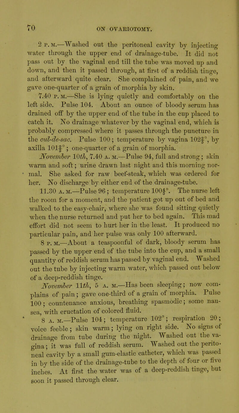 TO 2 r. M.—Washed out the peritoneal cavity by injecting water through the upper end of drainage-tube. It did not pass out by the vaginal end till the tube was moved up and down, and then it passed through, at first of a reddish tinge, and afterward quite clear. She complained of pain, and we gave one-quarter of a grain of morphia by skin. 7.40 P.M.—She is lying quietly and comfortably on the left side. Pulse 104. About an ounce of bloody serum has drained off by the upper end of the tube in the cup placed to catch it. No drainage whatever by the vaginal end, which is probably compressed where it passes through the puncture in the Gul-de-saG. Pulse 100; temperature by vagina 102f °, b}'' axilla 101-1° ; one-quarter of a grain of morphia. Noveinber 10th, 7.40 a. m.—Pulse 94, full and strong; skin warm and soft; urine drawn last iiight and this morning nor- mal. She asked for raw beef-steak, which was ordered for her. No discharge by either end of the drainage-tube. 11.30 A. M.—Pulse 96 ; temperature lOOf °. The nurse left the room for a moment, and the patient got up out of bed and walked to the easy-chair, where she was found sitting quietly when the nurse returned and put her to bed again. This mad effort did not seem to hurt her in the least. It produced no particular pain, and her pulse was only 100 afterward. 8 p. M.—About a teaspoonful of dark, bloody serum has passed by the upper end of the tube into the cup, and a small quantity of reddish serum has passed by vaginal end. Washed out the tube by injecting warm water, which passed out below of a deep-reddish tinge. November llt/i, 5 a. m.—Has been sleeping; now com- plains of pain; gave one-third of a grain of morphia. Pulse 100; countenance anxious, breathing spasmodic; some nau- sea, with eructation of colored fluid. 8 A. M.—Pulse 104; temperature 102° ; respiration 20 ; voice feeble; skin warm; lying on right side. No signs of drainage from tube during the night. Washed out the va- gina; it was full of reddish serum. Washed out the perito- neal cavity by a small gum-elastic catheter, which was passed in by the side of the drainage-tube to the depth of four or five inches. At first the water was of a deep-reddish tinge, but Boon it passed through clear.