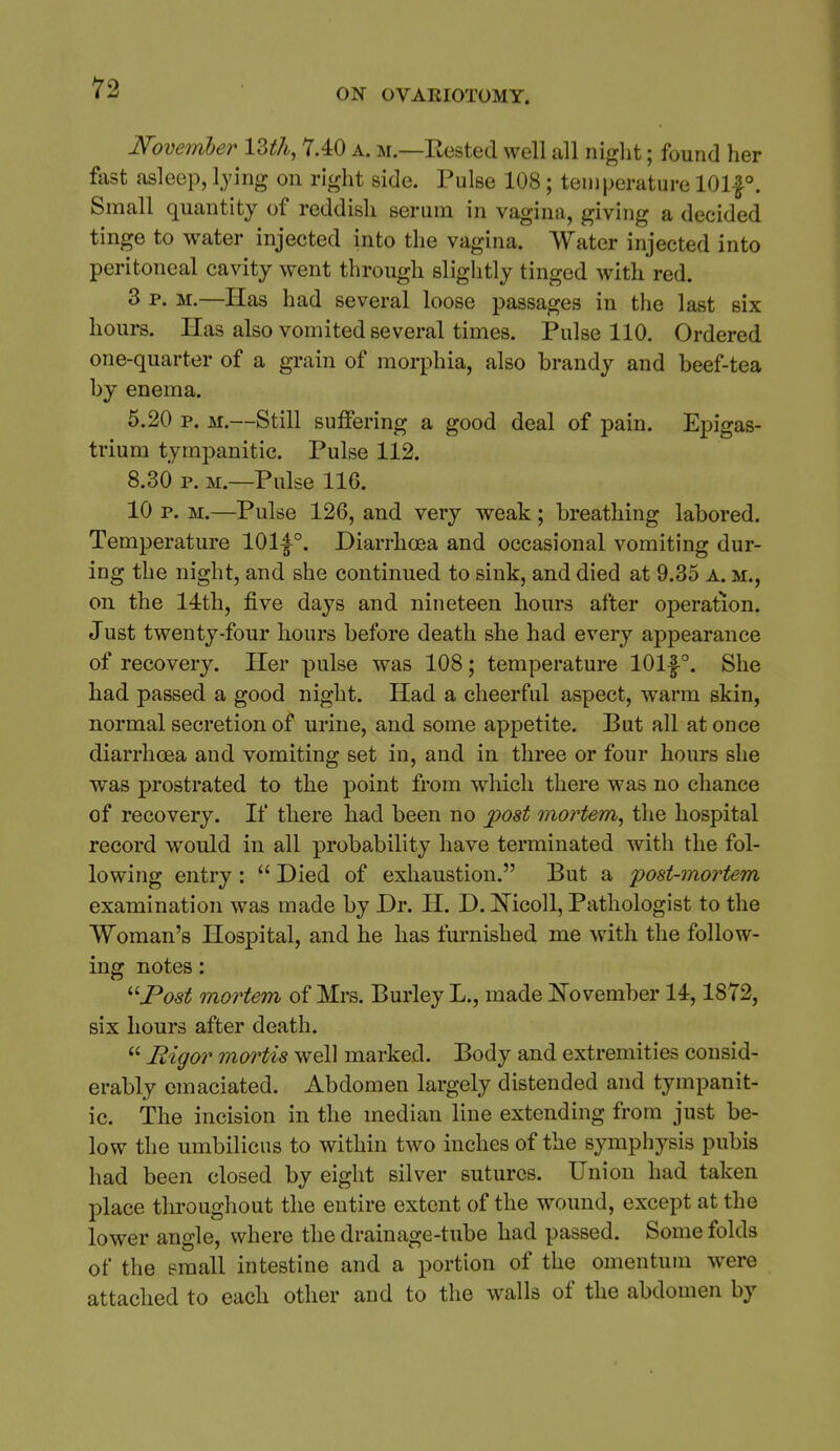 Novemler lUli, Y.40 a. m.—Eested well all night; found her fast asleep, l.ying on right side. Pulse 108 ; temperature 101|°. Small quantity of reddish serum in vagina, giving a decided tinge to water injected into the vagina. Water injected into peritoneal cavity went through sliglitly tinged with red. 3 p. M.—Has had several loose passages in the last six hours. Has also vomited several times. Pulse 110. Ordered one-quarter of a grain of morphia, also brandy and beef-tea by enema. 6.20 p. M.—Still suffering a good deal of pain. Epigas- trium tympanitic. Pulse 112. 8.30 p. M.—Pulse 116. 10 p. M.—Pulse 126, and very weak; breathing labored. Temperature 101-|°. Diarrhoea and occasional vomiting dur- ing the night, and she continued to sink, and died at 9.35 a. m., on the 14:th, five days and nineteen hours after operation. Just twenty-four hours before death she had every appearance of recovery. Her pulse was 108; temperature 101|-°. She had passed a good night. Had a cheerful aspect, warm skin, normal secretion of urine, and some appetite. But all at once diarrhoea and vomiting set in, and in three or four hours she ■was prostrated to the point from which there was no chance of recovery. If there had been no jpost mortem^ the hospital record would in all probability have terminated with the fol- lowing entry : Died of exhaustion. But a post-mortem examination was made by Dr. H. D. IS'icoll, Pathologist to the Woman's Hospital, and he has furnished me with the follow- ing notes: '■^Post mortem of Mrs. Burley L., made ITovember 14,1872, six hours after death. Rigor mortis well marked. Body and extremities consid- erably emaciated. Abdomen largely distended and tympanit- ic. The incision in the median line extending from just be- low the umbilicus to within two inches of the symphysis pubis had been closed by eight silver sutures. Union had taken place throughout the entire extent of the wound, except at the lower angle, where the drainage-tube had passed. Some folds of the small intestine and a portion of the omentum were attached to each other and to the walls of the abdomen by