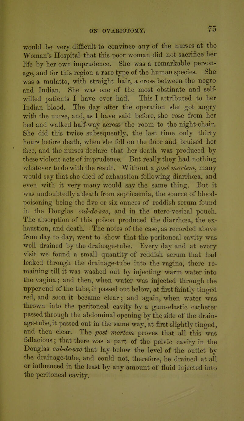 would be very difficult to convince any of the nurses at the Woman's Hospital that this poor woman did not sacrifice her life by her oAvn imprudence. She was a remarkable person- age, and for this region a rare type of the human species. She was a mulatto, with straight hair, a cross between the negro and Indian. She was one of the most obstinate and self- willed patients I have ever had. This I attributed to her Indian blood. The day after the operation she got angry with the nurse, and, as I have said before, she rose from her bed and walked half-way across the room to the night-chair. She did this twice subsequently, the last time only thirty hours before death, when she fell on the floor and bruised her face, and the nurses declare that her death was produced by these violent acts of imprudence. But really they had nothing whatever to do with the result. Without a post mortem, many would say that she died of exhaustion following diarrhoea, and even with it very many would say the same thing. But it was undoubtedly a death from septicsemia, the source of blood- poisoning being the five or six ounces of reddish serum found in the Douglas cul-de-sac, and in the utero-vesical pouch. The absorption of this poison produced the diarrhoea, the ex- haustion, and death. The notes of the recorded above from day to day, went to show that the peritoneal cavity was well drained by the drainage-tube. Every day and at every visit we found a small quantity of reddish serum that had leaked through the drainage-tube into the vagina, there re- maining till it was washed out by injecting warm water into the vagina; and then, when water was injected through the upper end of the tube, it passed out below, at first faintly tinged red, and soon it became clear; and again, when water was thrown into the peritoneal cavity by a gum-elastic catheter passed through the abdominal opening by the side of the drain- age-tube, it passed out in the same way, at first slightly tinged, and then clear. The post mortem proves that all this was fallacious; that there was a part of the pelvic cavity in the Douglas cul-de-sac that lay below the level of the outlet by the drainage-tube, and could not, therefore, be drained at all or influenced in the least by any amount of fluid injected into the peritoneal cavity.