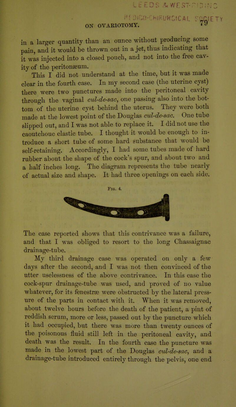 in a larger quantity than an ounce without producing some pain, and it would be thrown out in a jet, thus indicating that it was injected into a closed pouch, and not into the free cav- ity of the peritonaeum. This I did not understand at the time, hut it was made clear in the fourth case. In my second case (the uterine cyst) there were two punctures made into the peritoneal cavity through the vaginal cul-de-sac, one passing also into the bot- tom of the uterine cyst behind the uterus. They were both made at the lowest point of the Douglas cul-de-sac. One tube shpped out, and I was not able to replace it. I did not use the caoutchouc elastic tube. I thought it would be enough to in- troduce a short tube of some hard substance that would be self-retaining. Accordingly, I had some tubes made of hard rubber about the shape of the cock's spur, and about two and a half inches long. The diagram represents the tube nearly of actual size and shape. It had three openings on each side. Fig. 4. The case reported shows that this contrivance was a failure, and that I was obliged to resort to the long Chassaignac drainage-tube. My third drainage case was operated on only a few days after the second, and I was not then convinced of the utter uselessness of the above contrivance. In this case the cock-spur drainage-tube was used, and proved of no value whatever, for its fenestras were obstructed by the lateral press- ure of the parts in contact with it. When it was removed, about twelve hours before the death of the patient, a pint of reddish serum, more or less, passed out by the puncture which it had occupied, but there was more than twenty ounces of the poisonous fluid still left in the peritoneal cavity, and death was the result. In the fourth case the puncture was made in the lowest part of the Douglas cul-de-sac, and a drainage-tube introduced entirely through the pelvis, one end