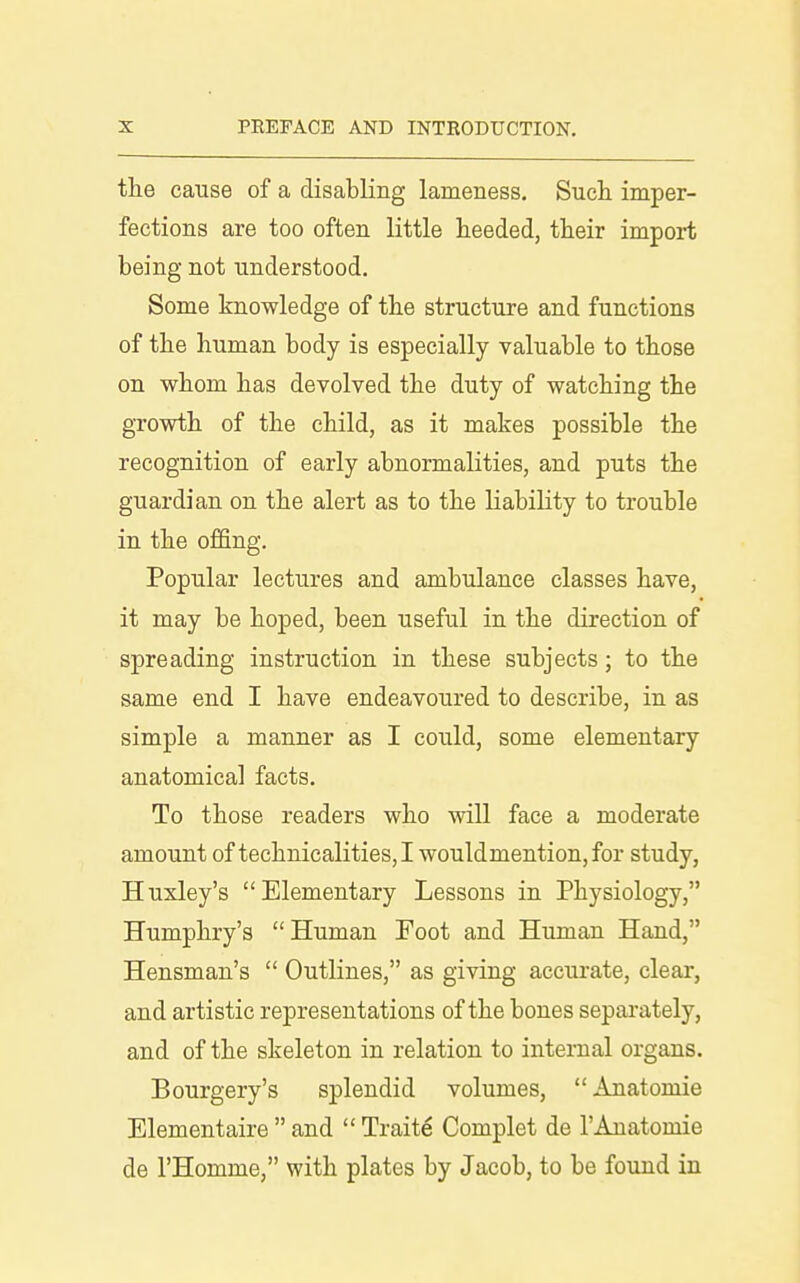 the cause of a disabling lameness. Such imper- fections are too often little heeded, their import being not understood. Some knowledge of the structure and functions of the human body is especially valuable to those on whom has devolved the duty of watching the growth of the child, as it makes possible the recognition of early abnormalities, and puts the guardian on the alert as to the HabiHty to trouble in the offing. Popular lectures and ambulance classes have, it may be hoped, been useful in the direction of spreading instruction in these subjects; to the same end I have endeavoured to describe, in as simple a manner as I could, some elementary anatomical facts. To those readers who will face a moderate amount of technicalities, I wouldmention, for study, Huxley's Elementary Lessons in Physiology, Humphry's Human Foot and Human Hand, Hensman's  Outlines, as giving accurate, clear, and artistic representations of the bones separately, and of the skeleton in relation to internal organs. Bourgery's splendid volumes, Anatomic Elementaire  and  Traits Complet de I'Anatomie de I'Homme, with plates by Jacob, to be found in