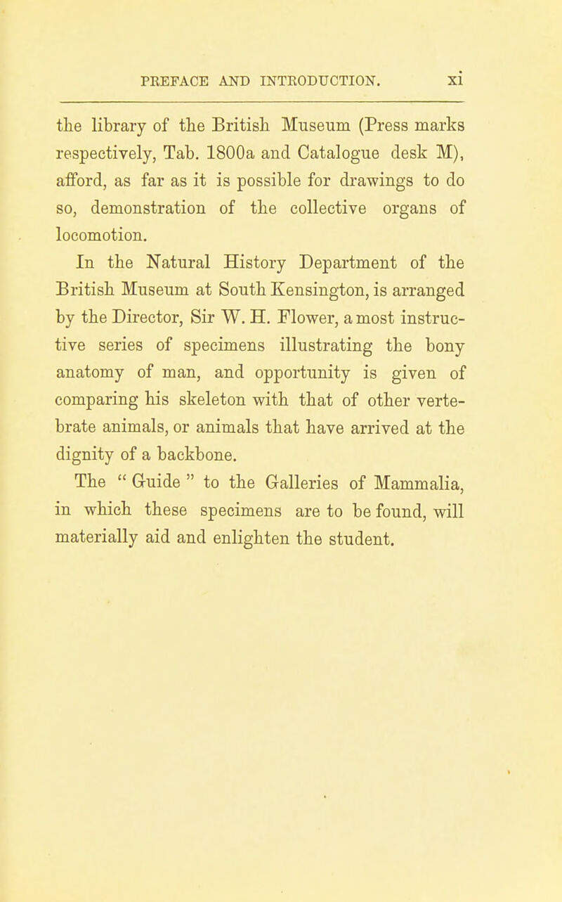 the library of the British Museum (Press marks respectively, Tab. 1800a and Catalogue desk M), afford, as far as it is possible for drawings to do so, demonstration of the collective organs of locomotion. In the Natural History Department of the British Museum at South Kensington, is arranged by the Director, Sir W. H. Flower, a most instruc- tive series of specimens illustrating the bony anatomy of man, and opportunity is given of comparing his skeleton with that of other verte- brate animals, or animals that have arrived at the dignity of a backbone. The  Gruide  to the Gralleries of Mammalia, in which these specimens are to be found, will materially aid and enlighten the student.