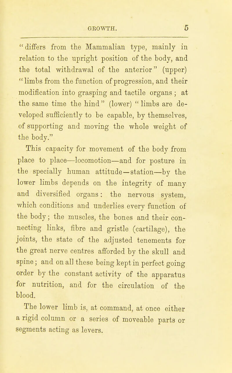  differs from the Mammalian type, mainly in relation to tlie upright position of the body, and the total withdrawal of the anterior (upper)  limbs from the function of progression, and their modification into grasping and tactile organs ; at the same time the hind  (lower)  limbs are de- veloped sufficiently to be capable, by themselves, of supporting and moving the whole weight of the body. This capacity for movement of the body from place to place—locomotion—and for posture in the specially human attitude—station—by the lower limbs depends on the integrity of many and diversified organs: the nervous system, which conditions and underlies every function of the body; the muscles, the bones and their con- necting links, fibre and gristle (cartilage), the joints, the state of the adjusted tenements for the great nerve centres afforded by the skull and spine; and on all these being kept in perfect going order by the constant activity of the apparatus for nutrition, and for the circulation of the blood. The lower limb is, at command, at once either a rigid column or a series of moveable parts or segments acting as levers.