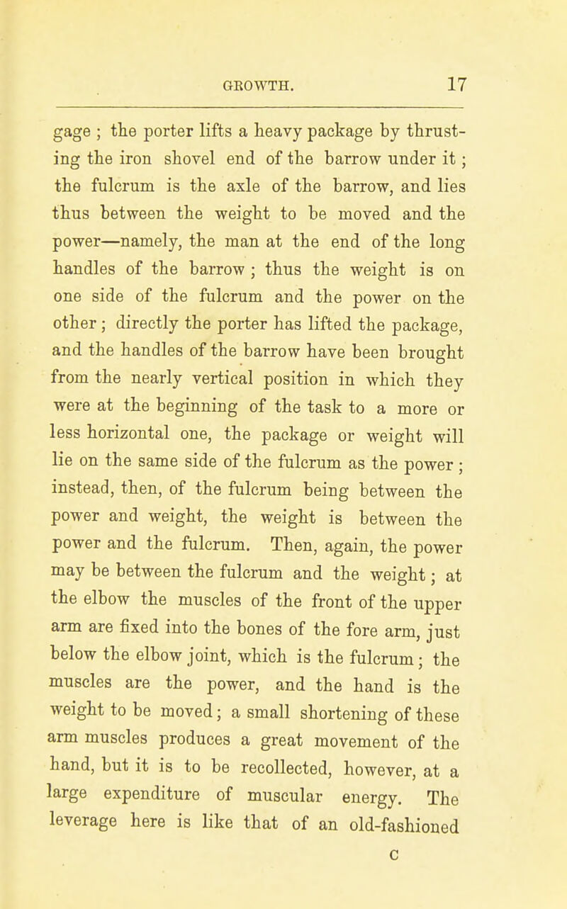 gage ; the porter lifts a heavy package by thrust- ing the iron shovel end of the barrow under it; the fulcrum is the axle of the barrow, and lies thus between the weight to be moved and the power—namely, the man at the end of the long handles of the barrow ; thus the weight is on one side of the fulcrum and the power on the other; directly the porter has lifted the package, and the handles of the barrow have been brought from the nearly vertical position in which they were at the beginning of the task to a more or less horizontal one, the package or weight will lie on the same side of the fulcrum as the power; instead, then, of the fulcrum being between the power and weight, the weight is between the power and the fulcrum. Then, again, the power may be between the fulcrum and the weight; at the elbow the muscles of the front of the upper arm are fixed into the bones of the fore arm, just below the elbow joint, which is the fulcrum; the muscles are the power, and the hand is the weight to be moved; a small shortening of these arm muscles produces a great movement of the hand, but it is to be recollected, however, at a large expenditure of muscular energy. The leverage here is like that of an old-fashioned c