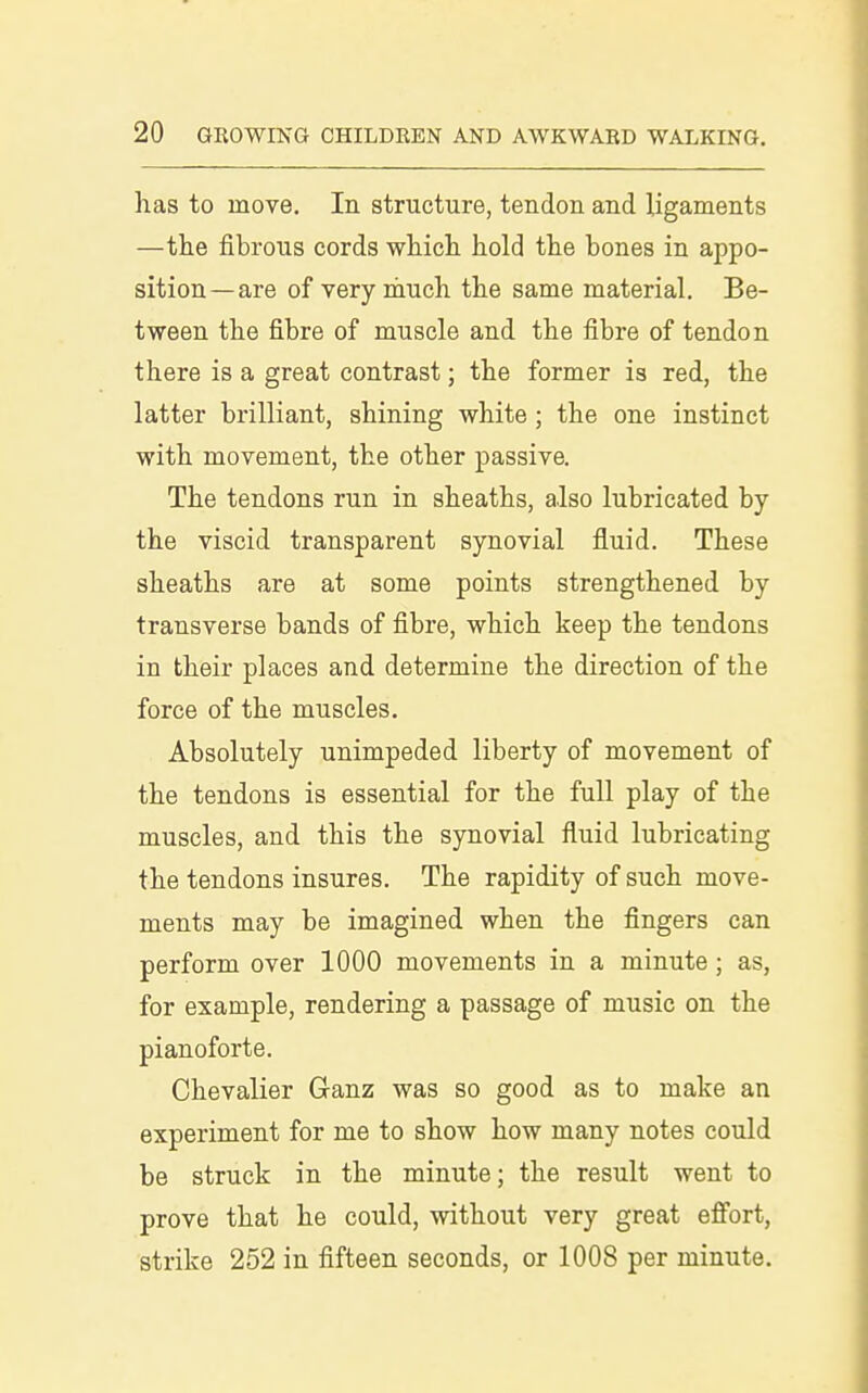 has to move. In structure, tendon and ligaments —the fibrous cords which hold the bones in appo- sition—are of very much the same material. Be- tween the fibre of muscle and the fibre of tendon there is a great contrast; the former is red, the latter brilliant, shining white; the one instinct with movement, the other passive. The tendons run in sheaths, also lubricated by the viscid transparent synovial fluid. These sheaths are at some points strengthened by transverse bands of fibre, which keep the tendons in their places and determine the direction of the force of the muscles. Absolutely unimpeded liberty of movement of the tendons is essential for the full play of the muscles, and this the sjniovial fluid lubricating the tendons insures. The rapidity of such move- ments may be imagined when the fingers can perform over 1000 movements in a minute ; as, for example, rendering a passage of music on the pianoforte. Chevalier Ganz was so good as to make an experiment for me to show how many notes could be struck in the minute; the result went to prove that he could, without very great eff'ort, strike 252 in fifteen seconds, or 1008 per minute.