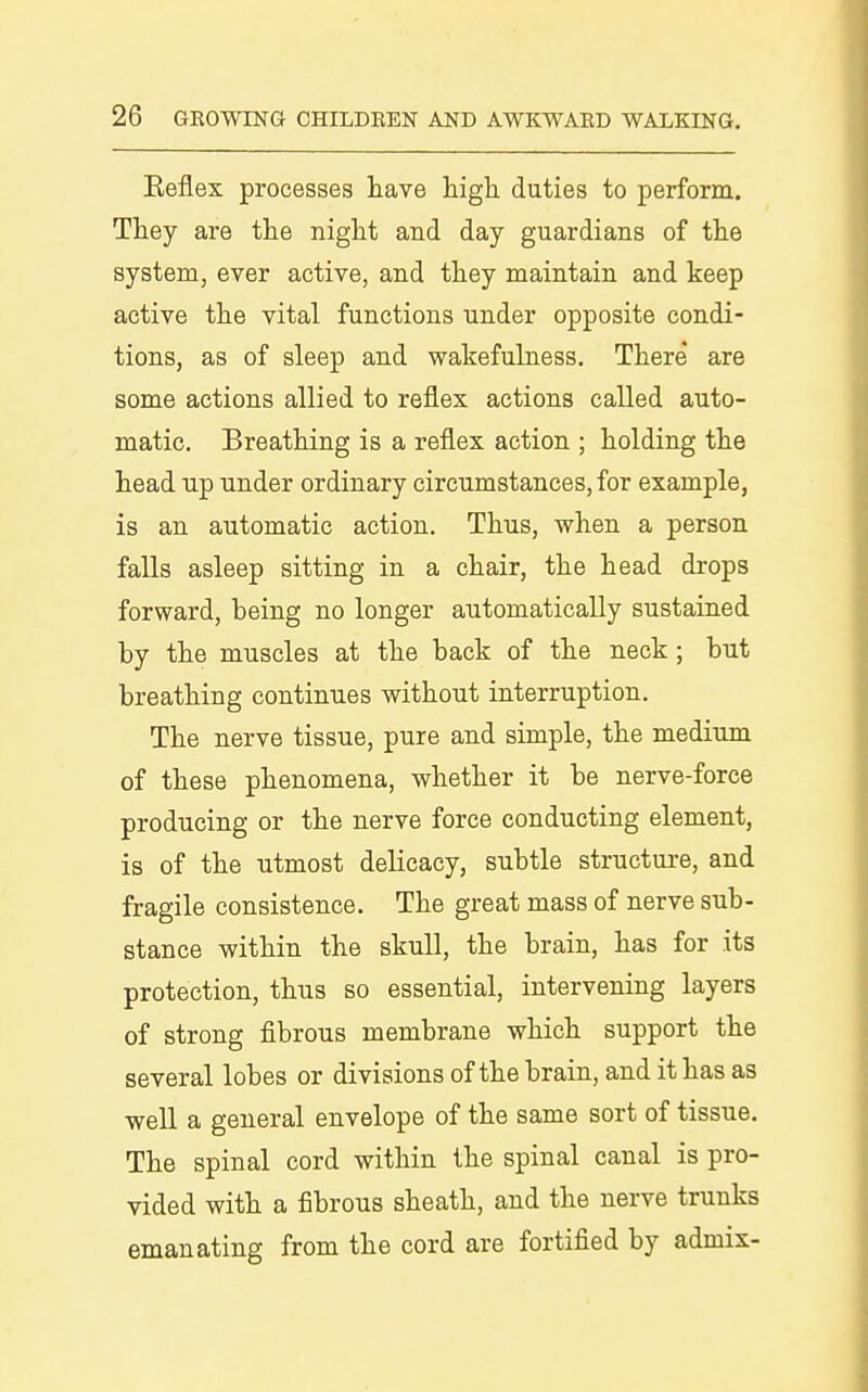 Eeflex processes have high, duties to perform. They are the night and day guardians of the system, ever active, and they maintain and keep active the vital functions under opposite condi- tions, as of sleep and wakefulness. There are some actions allied to reflex actions called auto- matic. Breathing is a reflex action ; holding the head up under ordinary circumstances, for example, is an automatic action. Thus, when a person falls asleep sitting in a chair, the head drops forward, being no longer automatically sustained by the muscles at the back of the neck; but breathing continues without interruption. The nerve tissue, pure and simple, the medium of these phenomena, whether it be nerve-force producing or the nerve force conducting element, is of the utmost delicacy, subtle structure, and fragile consistence. The great mass of nerve sub- stance within the skull, the brain, has for its protection, thus so essential, intervening layers of strong fibrous membrane which support the several lobes or divisions of the brain, and it has as well a general envelope of the same sort of tissue. The spinal cord within the spinal canal is pro- vided with a fibrous sheath, and the nerve trunks emanating from the cord are fortified by admix-