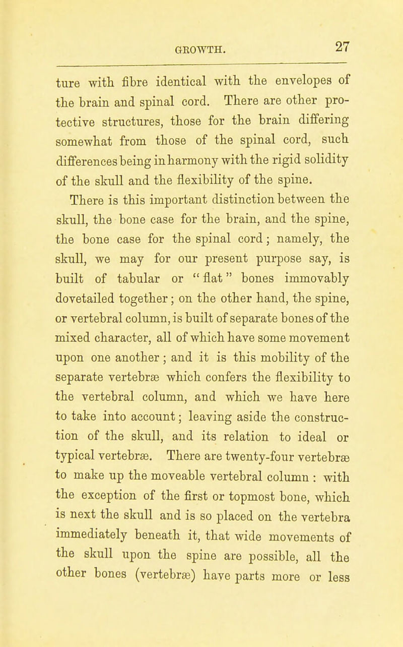 ture with fibre identical with the envelopes of the brain and spinal cord. There are other pro- tective structures, those for the brain differing somewhat from those of the spinal cord, such differences being in harmony with the rigid solidity of the skull and the flexibility of the spine. There is this important distinction between the skull, the bone case for the brain, and the spine, the bone case for the spinal cord; namely, the skull, we may for our present purpose say, is built of tabular or  flat bones immovably dovetailed together; on the other hand, the spine, or vertebral column, is built of separate bones of the mixed character, all of which have some movement upon one another; and it is this mobility of the separate vertebrse which confers the flexibility to the vertebral column, and which we have here to take into account; leaving aside the construc- tion of the skull, and its relation to ideal or typical vertebra. There are twenty-four vertebrae to make up the moveable vertebral column : with the exception of the first or topmost bone, which is next the skull and is so placed on the vertebra immediately beneath it, that wide movements of the skull upon the spine are possible, all the other bones (vertebras) have parts more or less