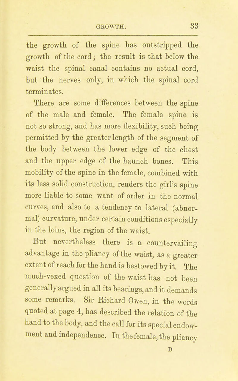 the growth of the spine has outstripped the growth of the cord; the result is that below the waist the spinal canal contains no actual cord, but the nerves only, in which the spinal cord terminates. There are some differences between the spine of the male and female. The female spine is not so strong, and has more flexibility, such being permitted by the greater length of the segment of the body between the lower edge of the chest and the upper edge of the haunch bones. This mobility of the spine in the female, combined with its less solid construction, renders the girl's spine more liable to some want of order in the normal curves, and also to a tendency to lateral (abnor- mal) curvature, under certain conditions especially in the loins, the region of the waist. But nevertheless there is a countervailing advantage in the pliancy of the waist, as a greater extent of reach for the hand is bestowed by it. The much-vexed question of the waist has not been generally argued in all its bearings, and it demands some remarks. Sir Richard Owen, in the words quoted at page 4, has described the relation of the hand to the body, and the call for its special endow- ment and independence. In the female, the pliancy D