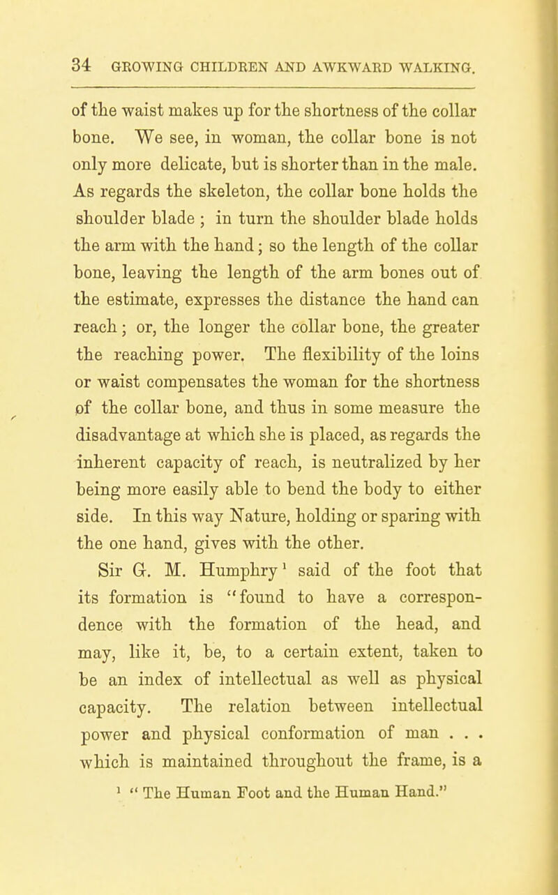 of the waist makes up for the shortness of the collar bone. We see, in woman, the collar bone is not only more delicate, but is shorter than in the male. As regards the skeleton, the collar bone holds the shoulder blade ; in turn the shoulder blade holds the arm with the hand; so the length of the collar hone, leaving the length of the arm bones out of the estimate, expresses the distance the hand can reach; or, the longer the collar bone, the greater the reaching power. The flexibility of the loins or waist compensates the woman for the shortness pf the collar bone, and thus in some measure the disadvantage at which she is placed, as regards the inherent capacity of reach, is neutralized by her being more easily able to bend the body to either side. In this way Nature, holding or sparing with the one hand, gives with the other. Sir Gr, M. Humphry' said of the foot that its formation is found to have a correspon- dence with the formation of the head, and may, like it, be, to a certain extent, taken to be an index of intellectual as well as physical capacity. The relation between intellectual power and physical conformation of man . , . which is maintained throughout the frame, is a ^  The Human Foot and the Human Hand.