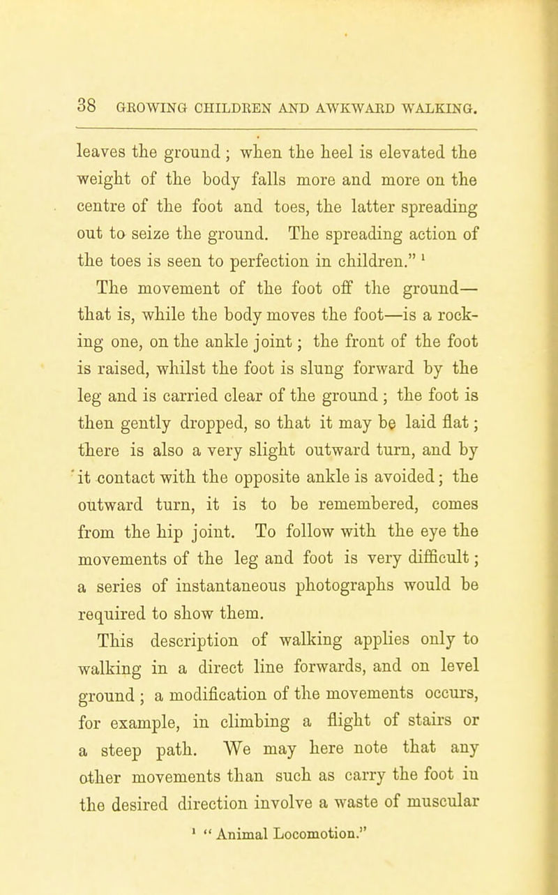 leaves the ground ; when the heel is elevated the weight of the body falls more and more on the centre of the foot and toes, the latter spreading out to seize the ground. The spreading action of the toes is seen to perfection in children, ' The movement of the foot off the ground— that is, while the body moves the foot—is a rock- ing one, on the ankle joint; the front of the foot is raised, whilst the foot is slung forward by the leg and is carried clear of the ground ; the foot is then gently dropped, so that it may be laid flat; there is also a very slight outward turn, and by ' it contact with the opposite ankle is avoided; the outward turn, it is to be remembered, comes from the hip joint. To follow with the eye the movements of the leg and foot is very difficult; a series of instantaneous photographs would be required to show them. This description of walking applies only to walking in a direct line forwards, and on level ground ; a modification of the movements occurs, for example, in climbing a flight of stairs or a steep path. We may here note that any other movements than such as carry the foot in the desired direction involve a waste of muscular '  Animal Locomotion.