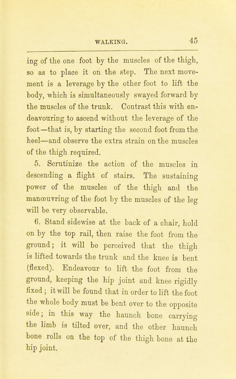 ing of the one foot by the muscles of the thigh, so as to place it on the step. The next naove- ment is a leverage by the other foot to lift the body, which is simultaneously swayed forward by the muscles of the trunk. Contrast this with en- deavouring to ascend without the leverage of the foot—that is, by starting the second foot from the heel—and observe the extra strain on the muscles of the thigh required, 5. Scrutinize the action of the muscles in descending a flight of stairs. The sustaining power of the muscles of the thigh and the manoeuvring of the foot by the muscles of the leg will be very observable. 6. Stand sidewise at the back of a chair, hold on by the top rail, then raise the foot from the ground; it will be perceived that the thigh is lifted towards the trunk and the knee is bent (flexed). Endeavour to lift the foot from the ground, keeping the hip joint and knee rigidly fixed; it will be found that in order to lift the foot the whole body must be bent over to the opposite side; in this way the haunch bone carrying the limb is tilted over, and the other haunch bone rolls on the top of the thigh bone at the hip joint.