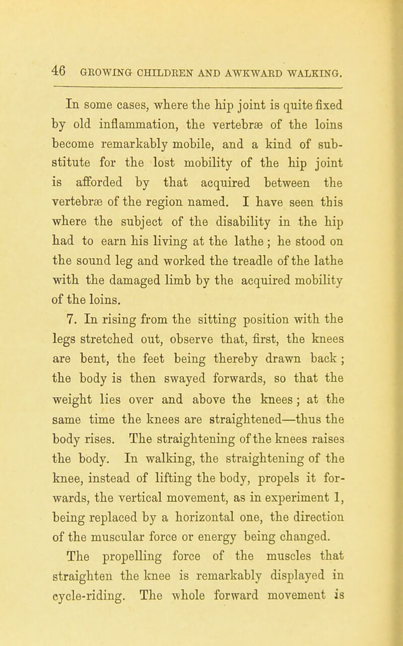 In some cases, where tlie hip joint is quite fixed by old inflammation, the vertebrae of the loins become remarkably mobile, and a kind of sub- stitute for the lost mobility of the hip joint is afforded by that acquired between the vertebrae of the region named. I have seen this where the subject of the disability in the hip had to earn his living at the lathe ; he stood on the sound leg and worked the treadle of the lathe with the damaged limb by the acquired mobility of the loins. 7. In rising from the sitting position with the legs stretched out, observe that, first, the knees are bent, the feet being thereby drawn back ; the body is then swayed forwards, so that the weight lies over and above the knees; at the same time the knees are straightened—thus the body rises. The straightening of the knees raises the body. In walking, the straightening of the knee, instead of lifting the body, propels it for- wards, the vertical movement, as in experiment 1, being replaced by a horizontal one, the direction of the muscular force or energy being changed. The propelling force of the muscles that straighten the knee is remarkably displayed in cycle-riding. The whole forward movement is