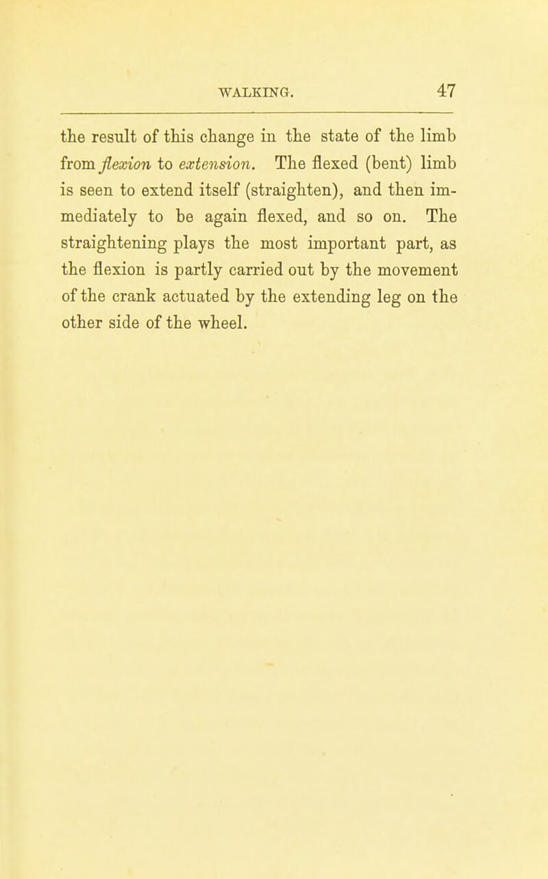 the result of tliis change in the state of the limb from flexion to extension. The flexed (bent) limb is seen to extend itself (straighten), and then im- mediately to be again flexed, and so on. The straightening plays the most important part, as the flexion is partly carried out by the movement of the crank actuated by the extending leg on the other side of the wheel.